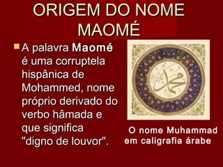 ORIGEM DO NOMEORIGEM DO NOME
MAOMÉMAOMÉ
 A palavraA palavra MaoméMaomé
é uma corruptelaé uma corruptela
hispânica dehispânica de
Mohammed, nomeMohammed, nome
próprio derivado dopróprio derivado do
verbo hâmada everbo hâmada e
que significaque significa
"digno de louvor"."digno de louvor".
O nome Muhammad
em caligrafia árabe
 