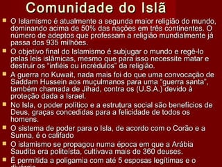Comunidade do IslãComunidade do Islã
 O Islamismo é atualmente a segunda maior religião do mundo,O Islamismo é atualmente a segunda maior religião do mundo,
dominando acima de 50% das nações em três continentes. Odominando acima de 50% das nações em três continentes. O
número de adeptos que professam a religião mundialmente jánúmero de adeptos que professam a religião mundialmente já
passa dos 935 milhões.passa dos 935 milhões.
 O objetivo final do Islamismo é subjugar o mundo e regê-loO objetivo final do Islamismo é subjugar o mundo e regê-lo
pelas leis islâmicas, mesmo que para isso necessite matar epelas leis islâmicas, mesmo que para isso necessite matar e
destruir os “infiéis ou incrédulos” da religião.destruir os “infiéis ou incrédulos” da religião.
 A guerra no Kuwait, nada mais foi do que uma convocação deA guerra no Kuwait, nada mais foi do que uma convocação de
Saddam Hussein aos muçulmanos para uma “guerra santa”,Saddam Hussein aos muçulmanos para uma “guerra santa”,
também chamada de Jihad, contra os (U.S.A.) devido àtambém chamada de Jihad, contra os (U.S.A.) devido à
proteção dada a Israel.proteção dada a Israel.
 No Isla, o poder político e a estrutura social são benefícios deNo Isla, o poder político e a estrutura social são benefícios de
Deus, graças concedidas para a felicidade de todos osDeus, graças concedidas para a felicidade de todos os
homens.homens.
 O sistema de poder para o Isla, de acordo com o Corão e aO sistema de poder para o Isla, de acordo com o Corão e a
Sunna, é o califadoSunna, é o califado
 O islamismo se propagou numa época em que a ArábiaO islamismo se propagou numa época em que a Arábia
Saudita era politeísta, cultivava mais de 360 deuses.Saudita era politeísta, cultivava mais de 360 deuses.
 É permitida a poligamia com até 5 esposas legítimas e oÉ permitida a poligamia com até 5 esposas legítimas e o
 