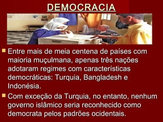 DEMOCRACIADEMOCRACIA
 Entre mais de meia centena de países comEntre mais de meia centena de países com
maioria muçulmana, apenas três naçõesmaioria muçulmana, apenas três nações
adotaram regimes com característicasadotaram regimes com características
democráticas: Turquia, Bangladesh edemocráticas: Turquia, Bangladesh e
Indonésia.Indonésia.
 Com exceção da Turquia, no entanto, nenhumCom exceção da Turquia, no entanto, nenhum
governo islâmico seria reconhecido comogoverno islâmico seria reconhecido como
democrata pelos padrões ocidentais.democrata pelos padrões ocidentais.
 