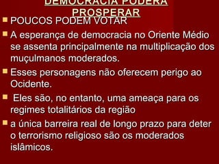 DEMOCRACIA PODERÁDEMOCRACIA PODERÁ
PROSPERARPROSPERAR
 POUCOS PODEM VOTARPOUCOS PODEM VOTAR
 A esperança de democracia no Oriente MédioA esperança de democracia no Oriente Médio
se assenta principalmente na multiplicação dosse assenta principalmente na multiplicação dos
muçulmanos moderados.muçulmanos moderados.
 Esses personagens não oferecem perigo aoEsses personagens não oferecem perigo ao
Ocidente.Ocidente.
 Eles são, no entanto, uma ameaça para osEles são, no entanto, uma ameaça para os
regimes totalitários da regiãoregimes totalitários da região
 a única barreira real de longo prazo para detera única barreira real de longo prazo para deter
o terrorismo religioso são os moderadoso terrorismo religioso são os moderados
islâmicos.islâmicos.
 