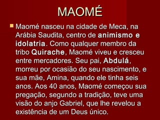 MAOMÉMAOMÉ
 Maomé nasceu na cidade de Meca, naMaomé nasceu na cidade de Meca, na
Arábia Saudita, centro deArábia Saudita, centro de animismo eanimismo e
idolatriaidolatria. Como qualquer membro da. Como qualquer membro da
tribotribo QuiracheQuirache, Maomé viveu e cresceu, Maomé viveu e cresceu
entre mercadores. Seu pai,entre mercadores. Seu pai, AbduláAbdulá,,
morreu por ocasião do seu nascimento, emorreu por ocasião do seu nascimento, e
sua mãe, Amina, quando ele tinha seissua mãe, Amina, quando ele tinha seis
anos. Aos 40 anos, Maomé começou suaanos. Aos 40 anos, Maomé começou sua
pregação, segundo a tradição, teve umapregação, segundo a tradição, teve uma
visão do anjo Gabriel, que lhe revelou avisão do anjo Gabriel, que lhe revelou a
existência de um Deus único.existência de um Deus único.
 
