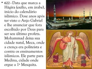 • 622 - Data que marca a
Hágira (exílio, em árabe),
início do calendário
islâmico. Dose anos após
ter visto o Anjo Gabriel
e lhe anunciar que fora
escolhido por Deus para
ser seu último profeta.
Mohammad deixa sua
cidade natal, Meca, onde
a crença era politeísta e
contra os ensinamentos
islâmicos. Ele parte para
Medina, cidade onde
ergue a 1ª Mesquita.
 