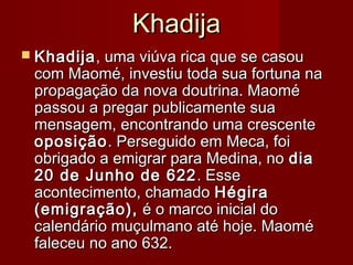 KhadijaKhadija
 KhadijaKhadija, uma viúva rica que se casou, uma viúva rica que se casou
com Maomé, investiu toda sua fortuna nacom Maomé, investiu toda sua fortuna na
propagação da nova doutrina. Maomépropagação da nova doutrina. Maomé
passou a pregar publicamente suapassou a pregar publicamente sua
mensagem, encontrando uma crescentemensagem, encontrando uma crescente
oposiçãooposição. Perseguido em Meca, foi. Perseguido em Meca, foi
obrigado a emigrar para Medina, noobrigado a emigrar para Medina, no diadia
20 de Junho de 62220 de Junho de 622 . Esse. Esse
acontecimento, chamadoacontecimento, chamado HégiraHégira
(emigração),(emigração), é o marco inicial doé o marco inicial do
calendário muçulmano até hoje. Maomécalendário muçulmano até hoje. Maomé
faleceu no ano 632.faleceu no ano 632.
 