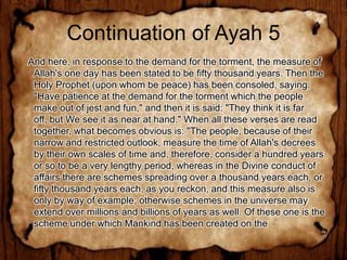 Continuation of Ayah 5
And here, in response to the demand for the torment, the measure of
 Allah's one day has been stated to be fifty thousand years. Then the
 Holy Prophet (upon whom be peace) has been consoled, saying:
 "Have patience at the demand for the torment which the people
 make out of jest and fun," and then it is said: "They think it is far
 off, but We see it as near at hand." When all these verses are read
 together, what becomes obvious is: "The people, because of their
 narrow and restricted outlook, measure the time of Allah's decrees
 by their own scales of time and, therefore, consider a hundred years
 or so to be a very lengthy period, whereas in the Divine conduct of
 affairs there are schemes spreading over a thousand years each, or
 fifty thousand years each, as you reckon, and this measure also is
 only by way of example; otherwise schemes in the universe may
 extend over millions and billions of years as well. Of these one is the
 scheme under which Mankind has been created on the
 