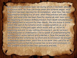 earth, and a time limit has been set during which it has been allowed
 to function here. No man can know when this scheme began, what
 time-limit has been decreed for its completion, what Hour has been
 appointed for bringing it to an end, when Resurrection will take
 place, and what time has been fixed for raising all men, born since
 the beginning of creation till Resurrection, from death simultaneously
 and calling them to account for their deeds. We only know to some
 extent that part of the scheme which is passing before us, or a
 partial history of the past ages which exists with us. As for its
 beginning and end, to say nothing of knowing it, we do not even
 have the power to understand it, not to speak of understanding the
 wisdom which works behind and underlies it. Now the people who
 demand that the scheme be cut short and its conclusion be brought
 immediately before them, and if this is not done. they use it for an
 argument to prove that the universe has no end and conclusion, in
 fact, present a proof of their own ignorance and folly.
 