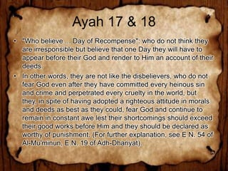 Ayah 17 & 18
• "Who believe ... Day of Recompense": who do not think they
  are irresponsible but believe that one Day they will have to
  appear before their God and render to Him an account of their
  deeds.
• In other words, they are not like the disbelievers, who do not
  fear God even after they have committed every heinous sin
  and crime and perpetrated every cruelty in the world, but
  they, in spite of having adopted a righteous attitude in morals
  and deeds as best as they could, fear God and continue to
  remain in constant awe lest their shortcomings should exceed
  their good works before Him and they should be declared as
  worthy of punishment. (For further explanation, see E N. 54 of
  Al-Mu'minun, E.N. 19 of Adh-Dhariyat).
 