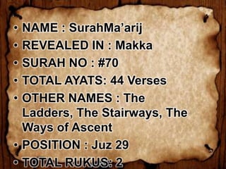 • NAME : SurahMa’arij
• REVEALED IN : Makka
• SURAH NO : #70
• TOTAL AYATS: 44 Verses
• OTHER NAMES : The
  Ladders, The Stairways, The
  Ways of Ascent
• POSITION : Juz 29
• TOTAL RUKUS: 2
 