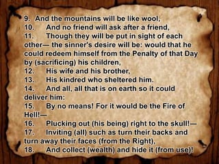9. And the mountains will be like wool,
10.   And no friend will ask after a friend,
11.   Though they will be put in sight of each
other― the sinner's desire will be: would that he
could redeem himself from the Penalty of that Day
by (sacrificing) his children,
12.   His wife and his brother,
13.   His kindred who sheltered him.
14.   And all, all that is on earth so it could
deliver him:
15.   By no means! For it would be the Fire of
Hell!―
16.   Plucking out (his being) right to the skull!―
17.   Inviting (all) such as turn their backs and
turn away their faces (from the Right),
18.   And collect (wealth) and hide it (from use)!
 