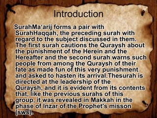 Introduction
SurahMa‘arij forms a pair with
SurahHaqqah, the preceding surah with
regard to the subject discussed in them.
The first surah cautions the Quraysh about
the punishment of the Herein and the
Hereafter and the second surah warns such
people from among the Quraysh of their
fate as made fun of this very punishment
and asked to hasten its arrival.Thesurah is
directed at the leadership of the
Quraysh, and it is evident from its contents
that, like the previous surahs of this
group, it was revealed in Makkah in the
phase of Inzar of the Prophet's misson
(sws).
 