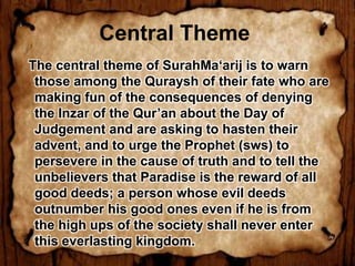 Central Theme
The central theme of SurahMa‘arij is to warn
 those among the Quraysh of their fate who are
 making fun of the consequences of denying
 the Inzar of the Qur’an about the Day of
 Judgement and are asking to hasten their
 advent, and to urge the Prophet (sws) to
 persevere in the cause of truth and to tell the
 unbelievers that Paradise is the reward of all
 good deeds; a person whose evil deeds
 outnumber his good ones even if he is from
 the high ups of the society shall never enter
 this everlasting kingdom.  
 