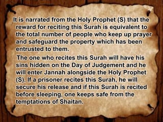 It is narrated from the Holy Prophet (S) that the
  reward for reciting this Surah is equivalent to
  the total number of people who keep up prayer
  and safeguard the property which has been
  entrusted to them.
  The one who recites this Surah will have his
  sins hidden on the Day of Judgement and he
  will enter Jannah alongside the Holy Prophet
  (S). If a prisoner recites this Surah, he will
  secure his release and if this Surah is recited
  before sleeping, one keeps safe from the
  temptations of Shaitan.
 