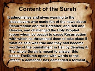 Content of the Surah
It admonishes and gives warning to the
  disbelievers who made fun of the news about
  Resurrection and the Hereafter, and Hell and
  Heaven, and challenged the Holy Prophet
  (upon whom be peace) to cause Resurrection
  with which he threatened them to take place if
  what he said was true and they had become
  worthy of the punishment in Hell by denying it.
  The whole Surah is meant to answer this
  denial.TheSurah opens with words to the
  effect:"A demander has demanded a torment,
 