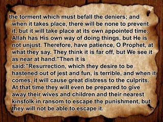 the torment which must befall the deniers; and
 when it takes place, there will be none to prevent
 it, but it will take place at its own appointed time.
 Allah has His own way of doing things, but He is
 not unjust. Therefore, have patience, O Prophet, at
 what they say. They think it is far off, but We see it
 as near at hand."Then it is
 said:"Resurrection, which they desire to be
 hastened out of jest and fun, is terrible, and when it
 comes, it will cause great distress to the culprits.
 At that time they will even be prepared to give
 away their wives and children and their nearest
 kinsfolk in ransom to escape the punishment, but
 they will not be able to escape it.
 