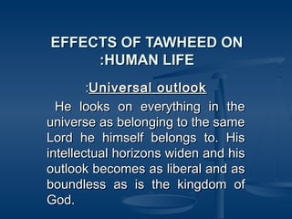 EFFECTS OF TAWHEED ON
:HUMAN LIFE
:Universal outlook
He looks on everything in the
universe as belonging to the same
Lord he himself belongs to. His
intellectual horizons widen and his
outlook becomes as liberal and as
boundless as is the kingdom of
God.

 
