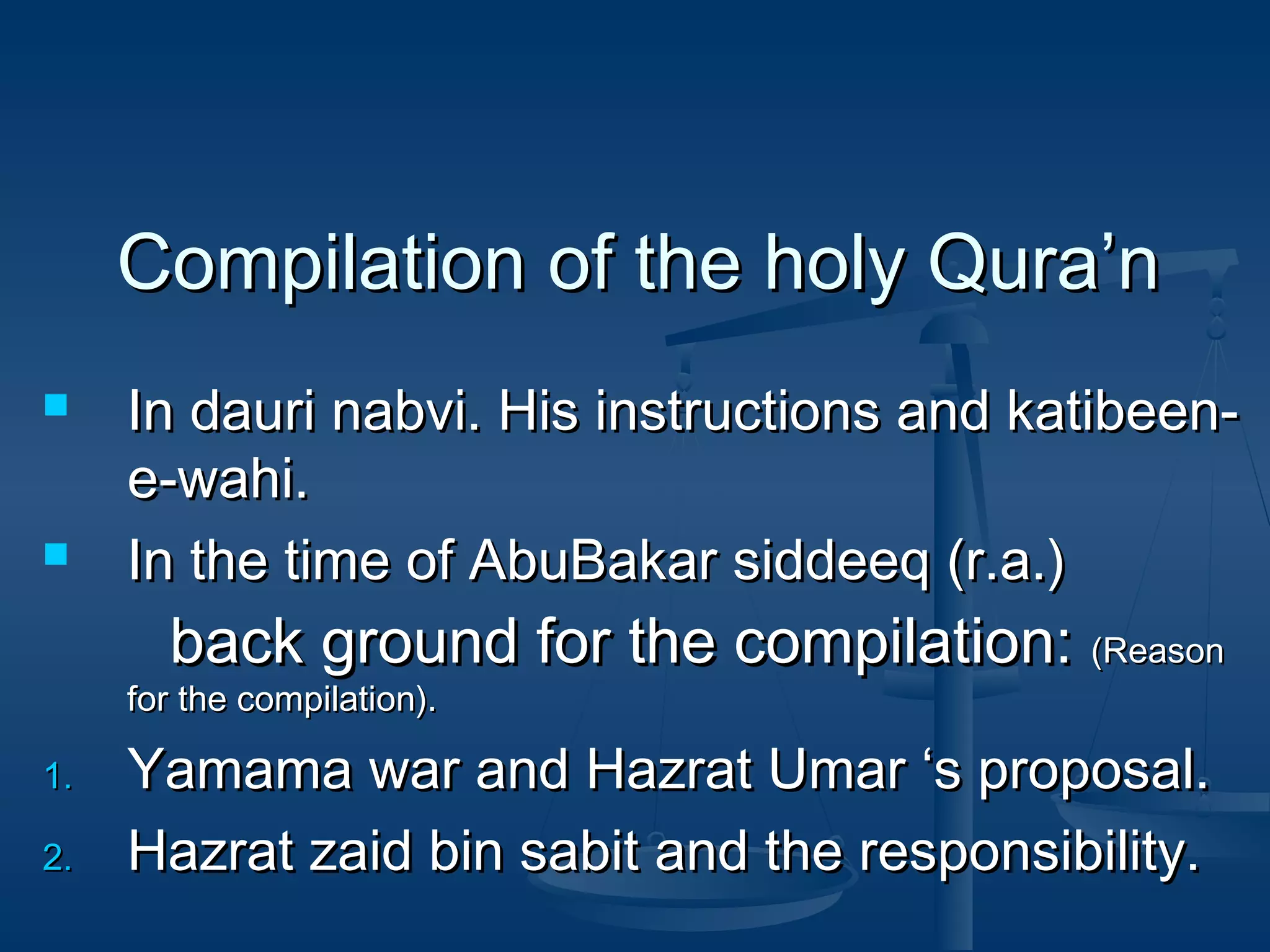 Compilation of the holy Qura’n




In dauri nabvi. His instructions and katibeene-wahi.
In the time of AbuBakar siddeeq (r.a.)

back ground for the compilation: (Reason

for the compilation).

1.
2.

Yamama war and Hazrat Umar ‘s proposal.
Hazrat zaid bin sabit and the responsibility.

 