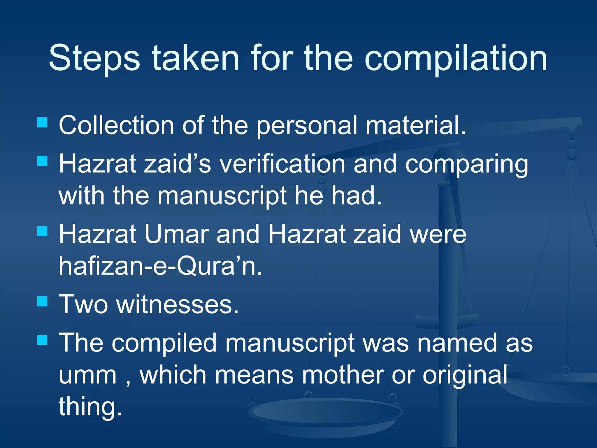 Steps taken for the compilation








Collection of the personal material.
Hazrat zaid’s verification and comparing
with the manuscript he had.
Hazrat Umar and Hazrat zaid were
hafizan-e-Qura’n.
Two witnesses.
The compiled manuscript was named as
umm , which means mother or original
thing.

 