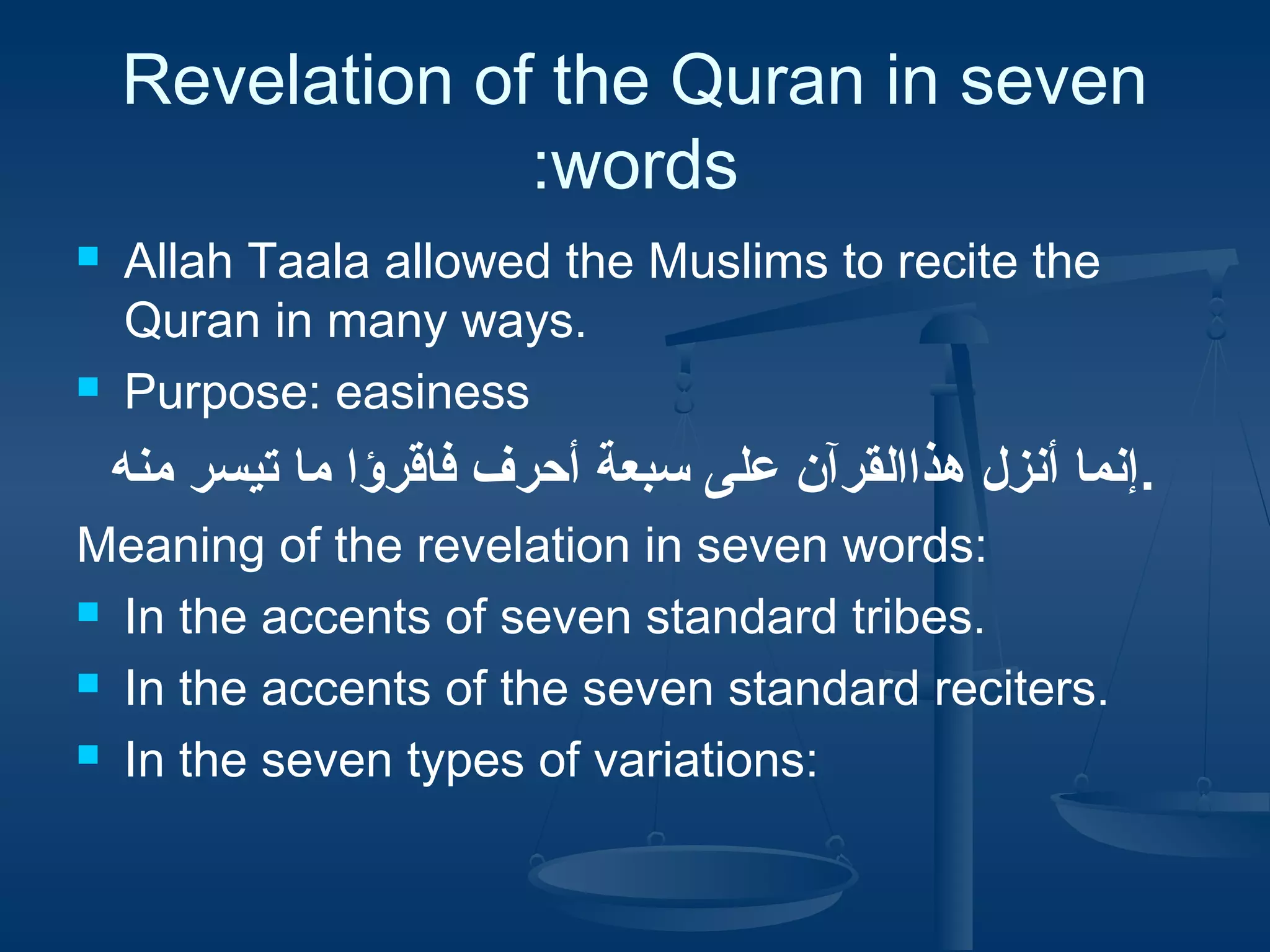 Revelation of the Quran in seven
:words




Allah Taala allowed the Muslims to recite the
Quran in many ways.
Purpose: easiness

‫.إنما أنزل هذاالقرآن على سبعة أحرف فاقرؤا ما تيسر منه‬
Meaning of the revelation in seven words:
 In the accents of seven standard tribes.
 In the accents of the seven standard reciters.
 In the seven types of variations:

 