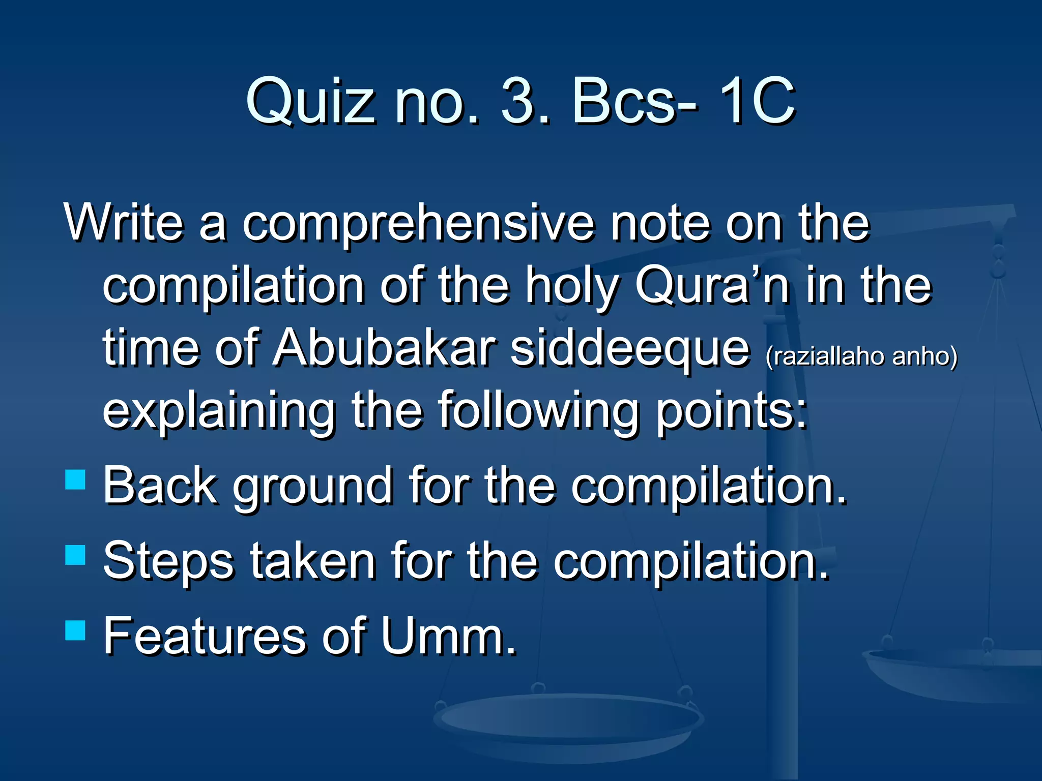 Quiz no. 3. Bcs- 1C
Write a comprehensive note on the
compilation of the holy Qura’n in the
time of Abubakar siddeeque (raziallaho anho)
explaining the following points:
 Back ground for the compilation.
 Steps taken for the compilation.
 Features of Umm.

 
