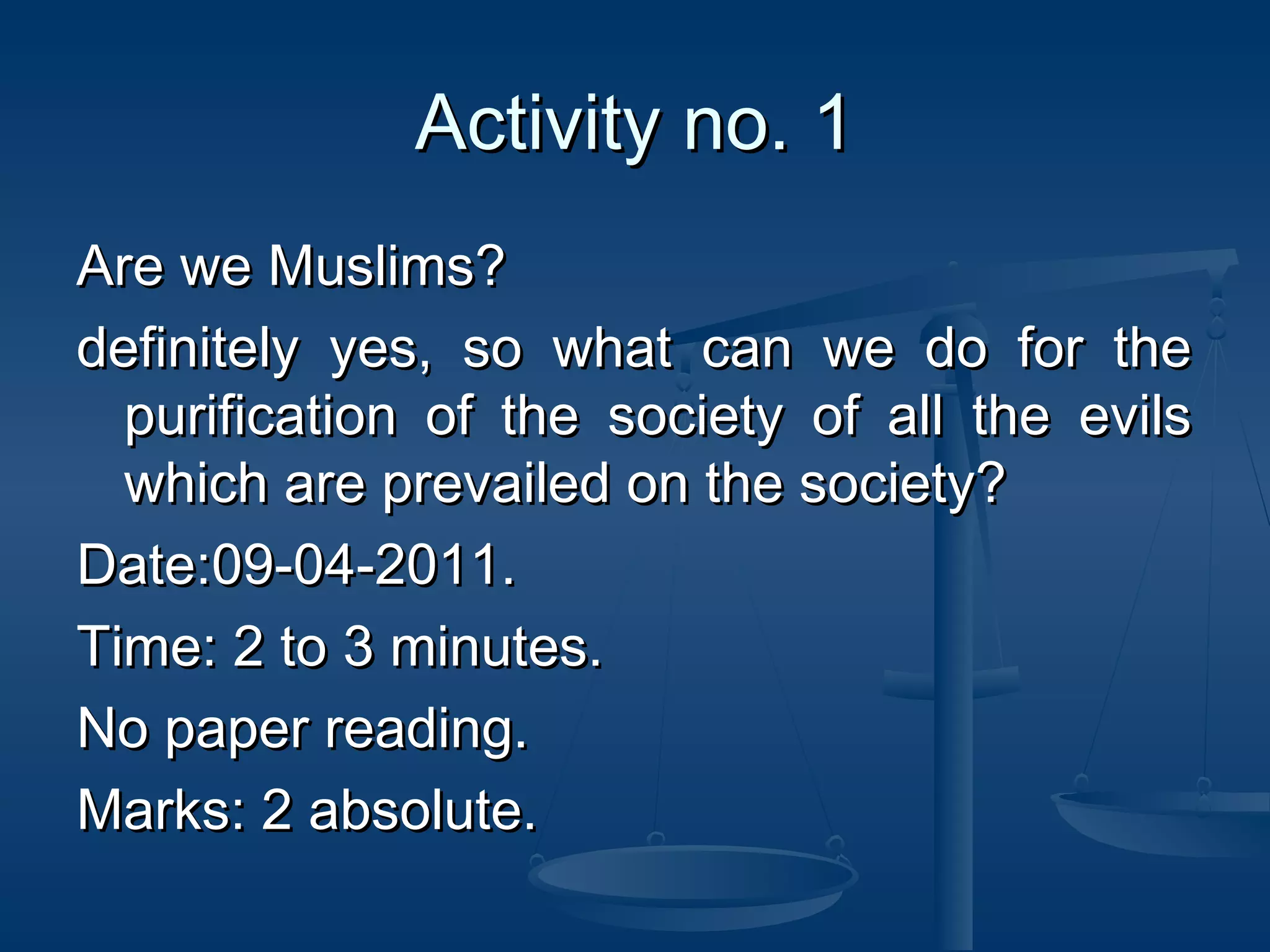 Activity no. 1
Are we Muslims?
definitely yes, so what can we do for the
purification of the society of all the evils
which are prevailed on the society?
Date:09-04-2011.
Time: 2 to 3 minutes.
No paper reading.
Marks: 2 absolute.

 