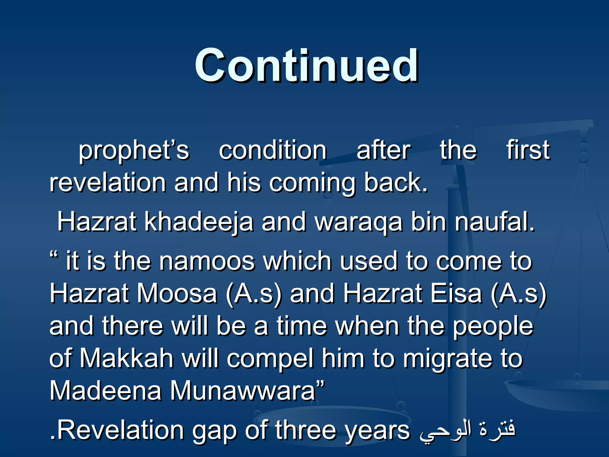 Continued
prophet’s condition after the first
revelation and his coming back.
Hazrat khadeeja and waraqa bin naufal.
“ it is the namoos which used to come to
Hazrat Moosa (A.s) and Hazrat Eisa (A.s)
and there will be a time when the people
of Makkah will compel him to migrate to
Madeena Munawwara”
.Revelation gap of three years ‫فترة الوحي‬

 
