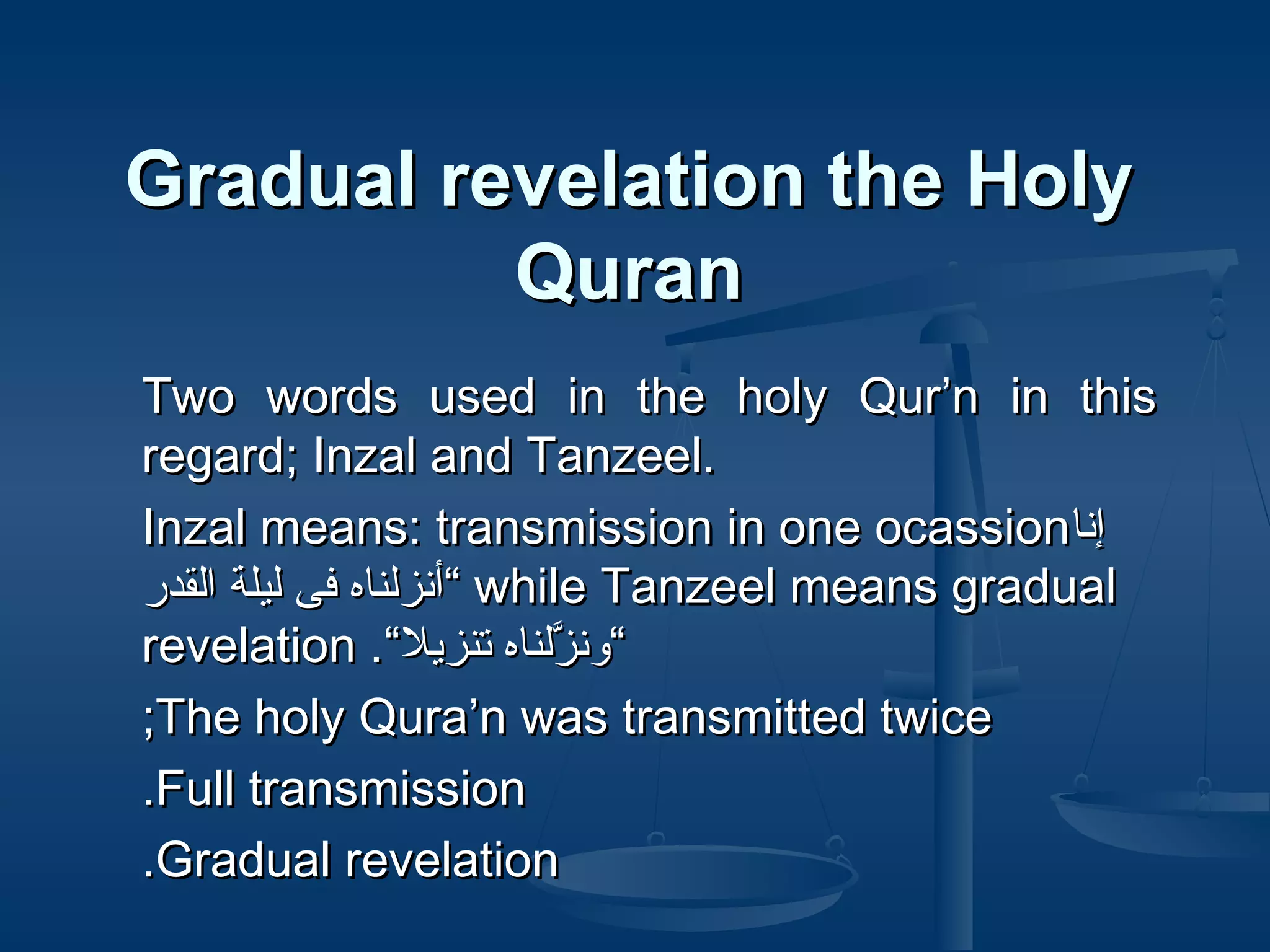 Gradual revelation the Holy
Quran
Two words used in the holy Qur’n in this
regard; Inzal and Tanzeel.
Inzal means: transmission in one ocassion‫انإنا‬
‫ “أنزلناه فى ليلة القدر‬while Tanzeel means gradual
revelation .“‫“ونزلناه تنزيل‬
َّ
;The holy Qura’n was transmitted twice
.Full transmission
.Gradual revelation

 