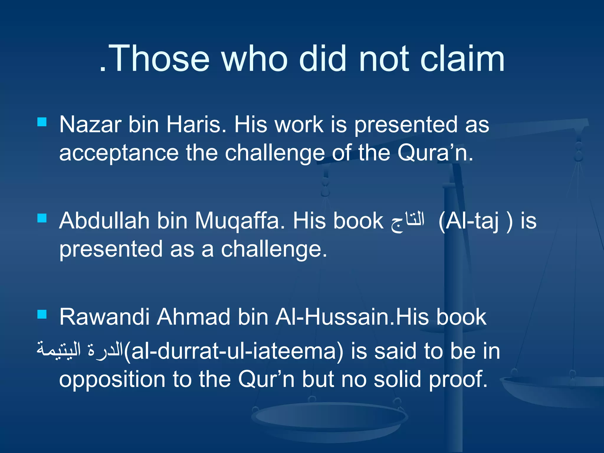 .Those who did not claim




Nazar bin Haris. His work is presented as
acceptance the challenge of the Qura’n.
Abdullah bin Muqaffa. His book ‫( ام ليفلالتاج‬Al-taj ) is
presented as a challenge.

Rawandi Ahmad bin Al-Hussain.His book
‫(ام ليفلالدرة ام ليفلاليتيمة‬al-durrat-ul-iateema) is said to be in
opposition to the Qur’n but no solid proof.


 