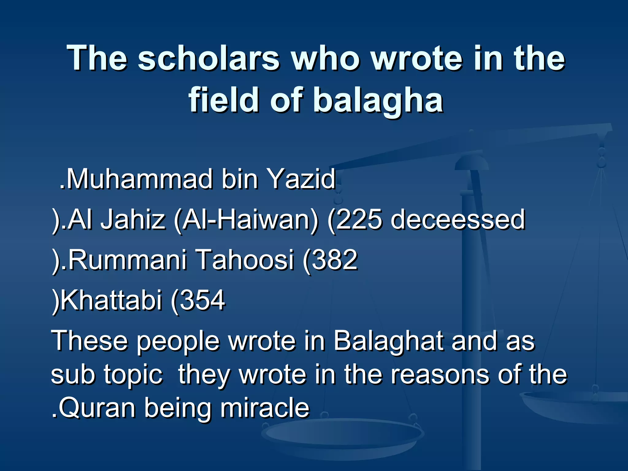 The scholars who wrote in the
field of balagha
.Muhammad bin Yazid
).Al Jahiz (Al-Haiwan) (225 deceessed
).Rummani Tahoosi (382
)Khattabi (354
These people wrote in Balaghat and as
sub topic they wrote in the reasons of the
.Quran being miracle

 