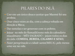  Crer em um único deus e aceitar que Maomé foi seu
profeta;
 Orar cinco vezes ao dia, com a cabeça voltada em
direção a Meca;
 Dar esmolas e ser generoso com os pobres;
 Jejuar no mês do Ramadã(nono mês do calendário
muçulmano – MÊS SAGRADO – jejum todos os dias
do mês: COMIDA, BEBIDA, CIGARRO E SEXO;
 Fazer peregrinação a cidade santa(MECA), pelo menos
uma vez na vida.
 