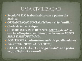  Século VI D.C árabes habitavam a península
árabica.
 ORGANIZAÇÃO SOCIAL: Tribos – clãs(família).
 Chefe da tribo: Xeique.
 CIDADE MAIS IMPORTANTE: MECA – devido a
sua localização – caminhos que levam ao EGITO,
SÍRIA E MESOPOTÂMIA.
 POLITEÍSTAS: cultutavam mais de 300 divindades
 PRINCIPAL DEUS: Alá( O DEUS).
 CAABA: SANTUÁRIO – abriga os ídolos e a pedra
negra(Hajar El – Aswad).
 