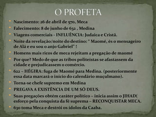  Nascimento: 26 de abril de 570, Meca
 Falecimento: 8 de junho de 632 , Medina
 Viagens comerciais - INFLUÊNCIA: Judaica e Cristã.
 Noite da revelação/noite do destino: “ Maomé, és o mensageiro
de Alá e eu sou o anjo Gabriel” !
 Homens mais ricos de meca rejeitam a pregação de maomé
 Por que? Medo de que as tribos politeístas se afastassem da
cidade e prejudicassem o comércio.
 622 – HÉGIRA: fuga de Maomé para Medina. (posteriormente
essa data marcará o início do calendário muçulmano).
 Torna-se chefe supremo em Medina
 PREGAVA A EXISTÊNCIA DE UM SÓ DEUS.
 Suas pregações obtém caráter político – inicia assim o JIHAD(
esforço pela conquista da fé suprema – RECONQUISTAR MECA.
 630 toma Meca e destrói os ídolos da Caaba.
 