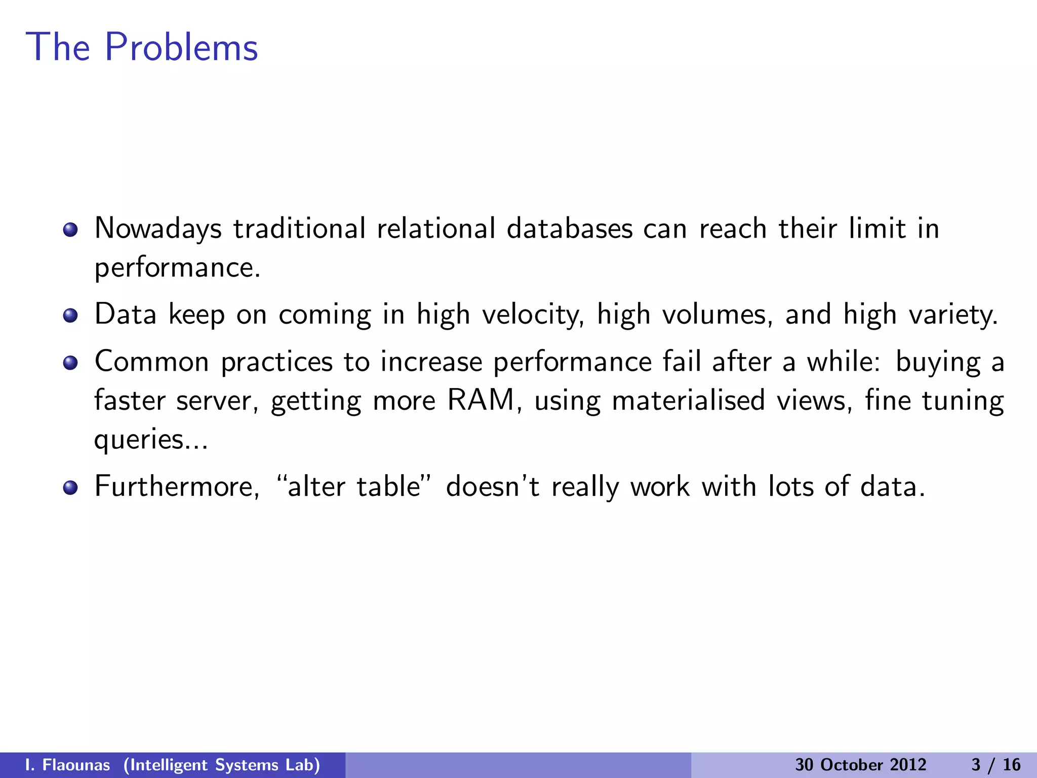 The Problems
Nowadays traditional relational databases can reach their limit in
performance.
Data keep on coming in high velocity, high volumes, and high variety.
Common practices to increase performance fail after a while: buying a
faster server, getting more RAM, using materialised views, ﬁne tuning
queries...
Furthermore, “alter table” doesn’t really work with lots of data.
I. Flaounas (Intelligent Systems Lab) 30 October 2012 3 / 16
 