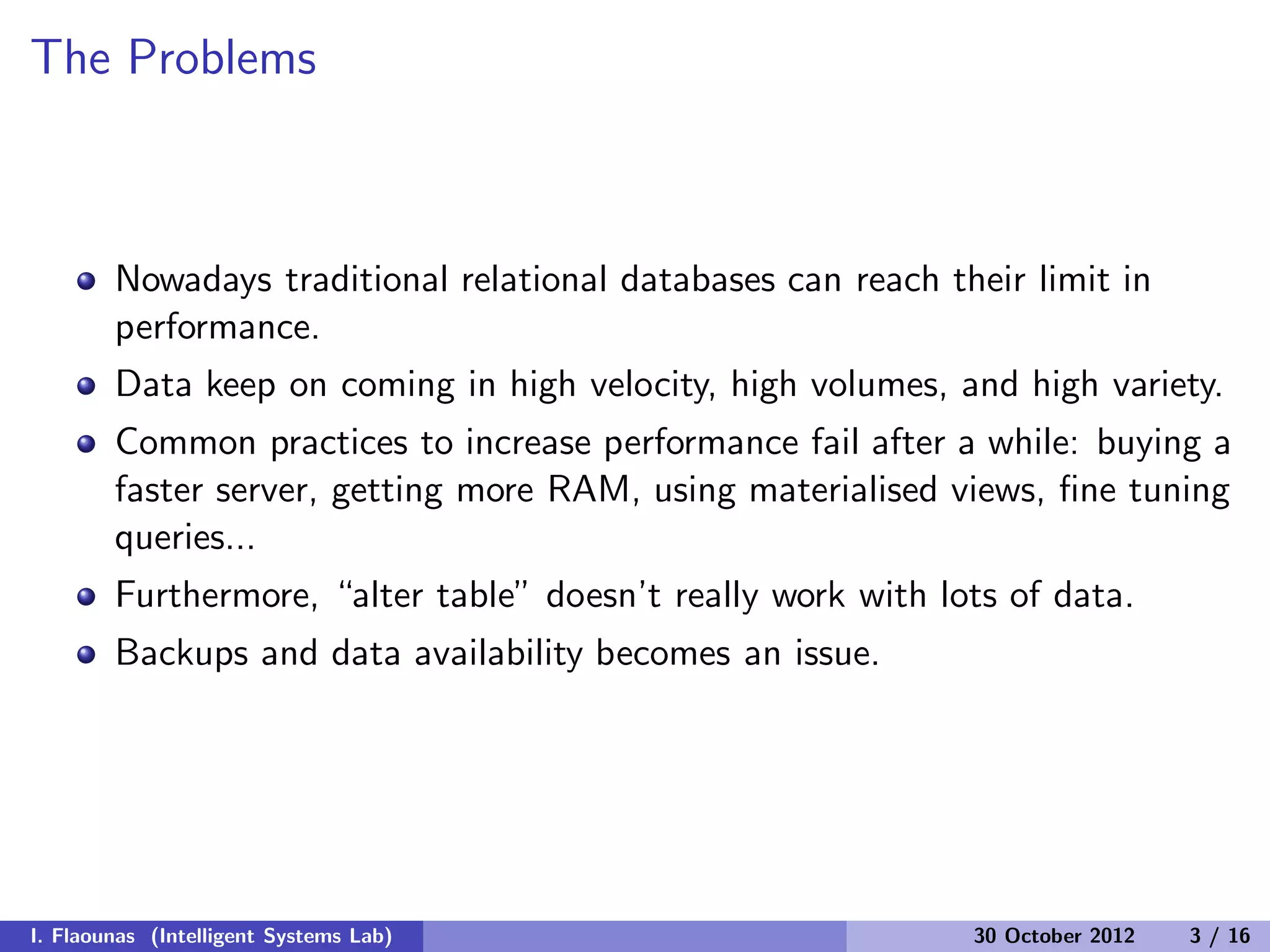 The Problems
Nowadays traditional relational databases can reach their limit in
performance.
Data keep on coming in high velocity, high volumes, and high variety.
Common practices to increase performance fail after a while: buying a
faster server, getting more RAM, using materialised views, ﬁne tuning
queries...
Furthermore, “alter table” doesn’t really work with lots of data.
Backups and data availability becomes an issue.
I. Flaounas (Intelligent Systems Lab) 30 October 2012 3 / 16
 