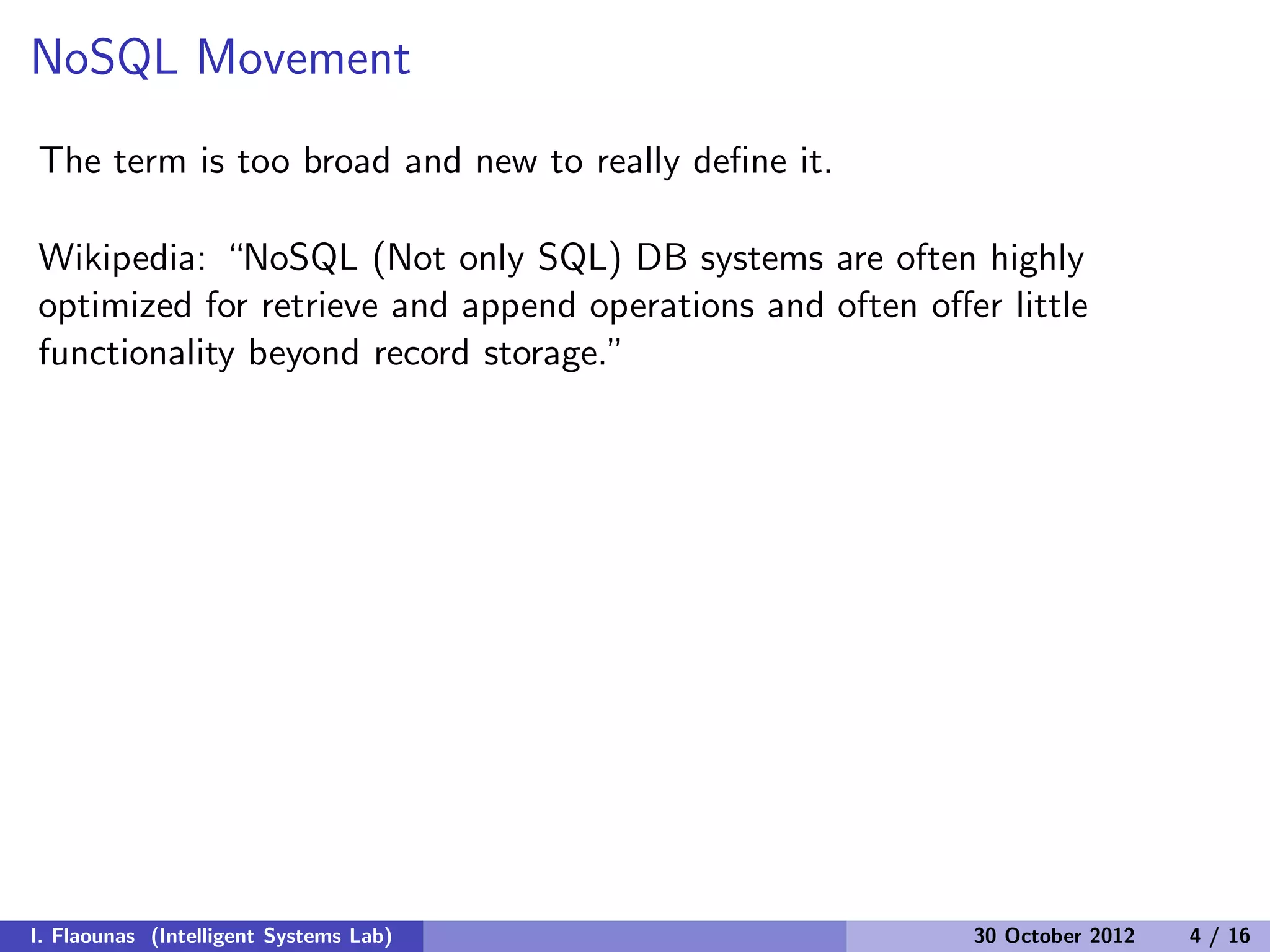 NoSQL Movement
The term is too broad and new to really deﬁne it.
Wikipedia: “NoSQL (Not only SQL) DB systems are often highly
optimized for retrieve and append operations and often oﬀer little
functionality beyond record storage.”
I. Flaounas (Intelligent Systems Lab) 30 October 2012 4 / 16
 