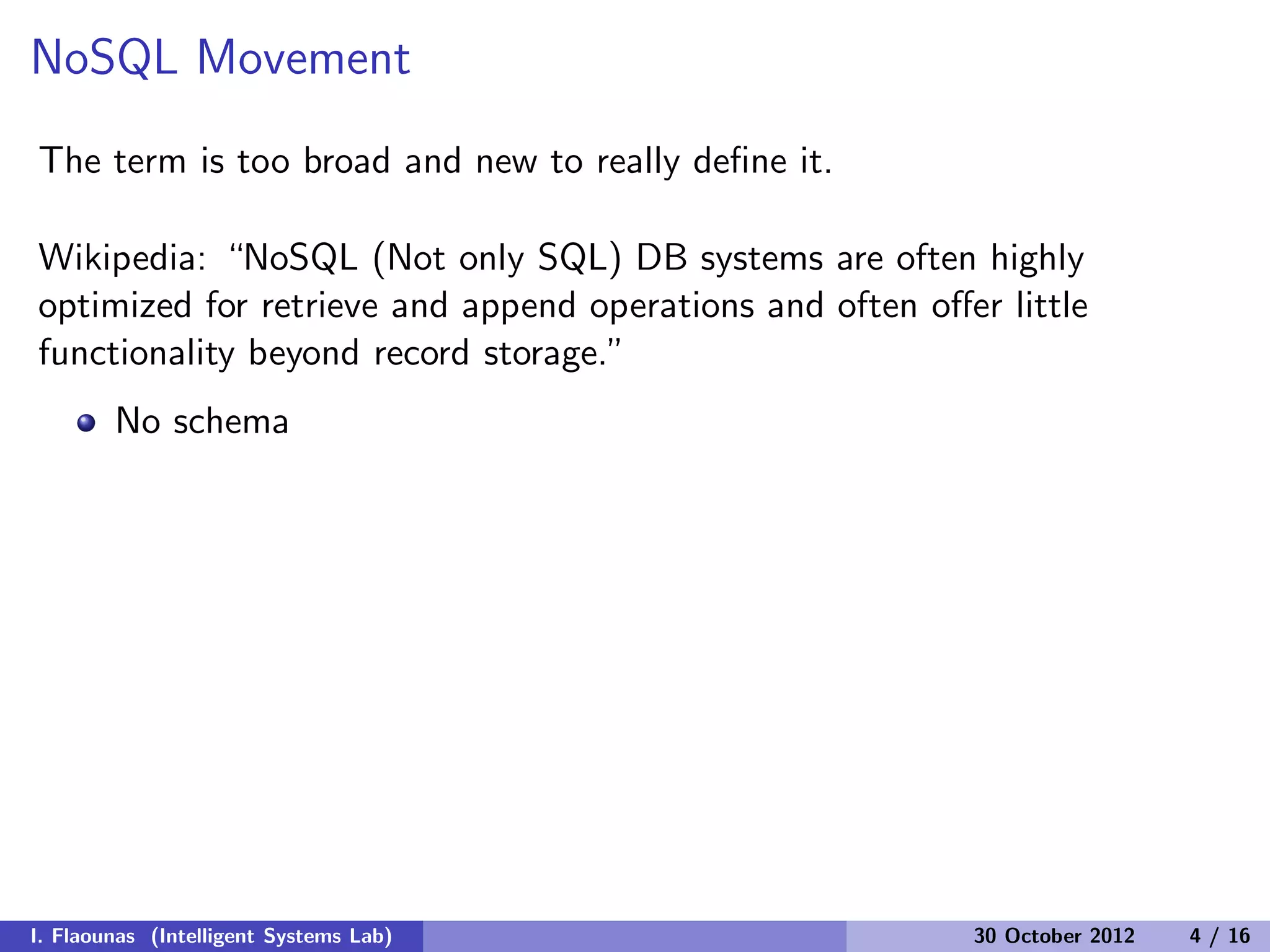 NoSQL Movement
The term is too broad and new to really deﬁne it.
Wikipedia: “NoSQL (Not only SQL) DB systems are often highly
optimized for retrieve and append operations and often oﬀer little
functionality beyond record storage.”
No schema
I. Flaounas (Intelligent Systems Lab) 30 October 2012 4 / 16
 