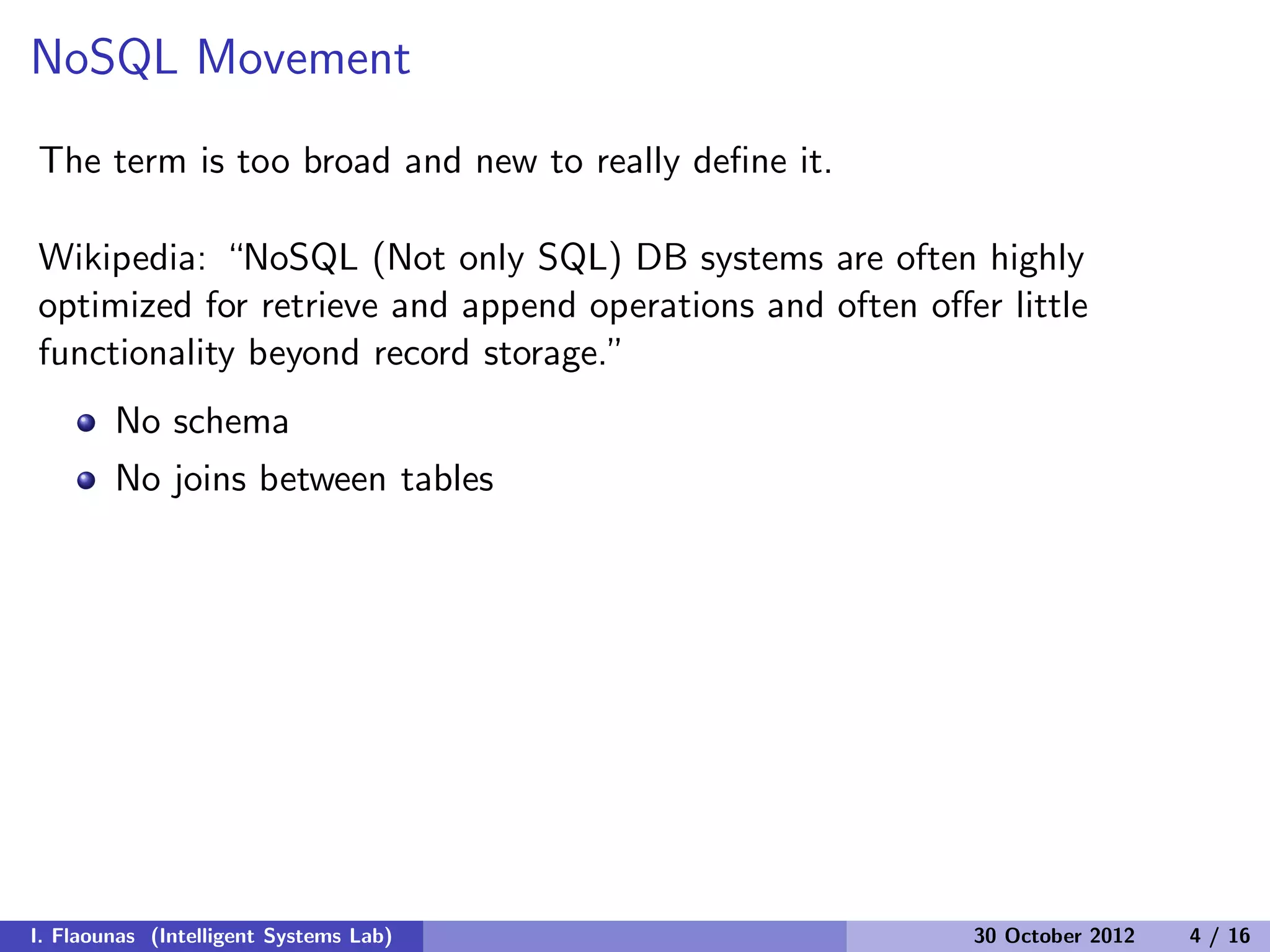 NoSQL Movement
The term is too broad and new to really deﬁne it.
Wikipedia: “NoSQL (Not only SQL) DB systems are often highly
optimized for retrieve and append operations and often oﬀer little
functionality beyond record storage.”
No schema
No joins between tables
I. Flaounas (Intelligent Systems Lab) 30 October 2012 4 / 16
 
