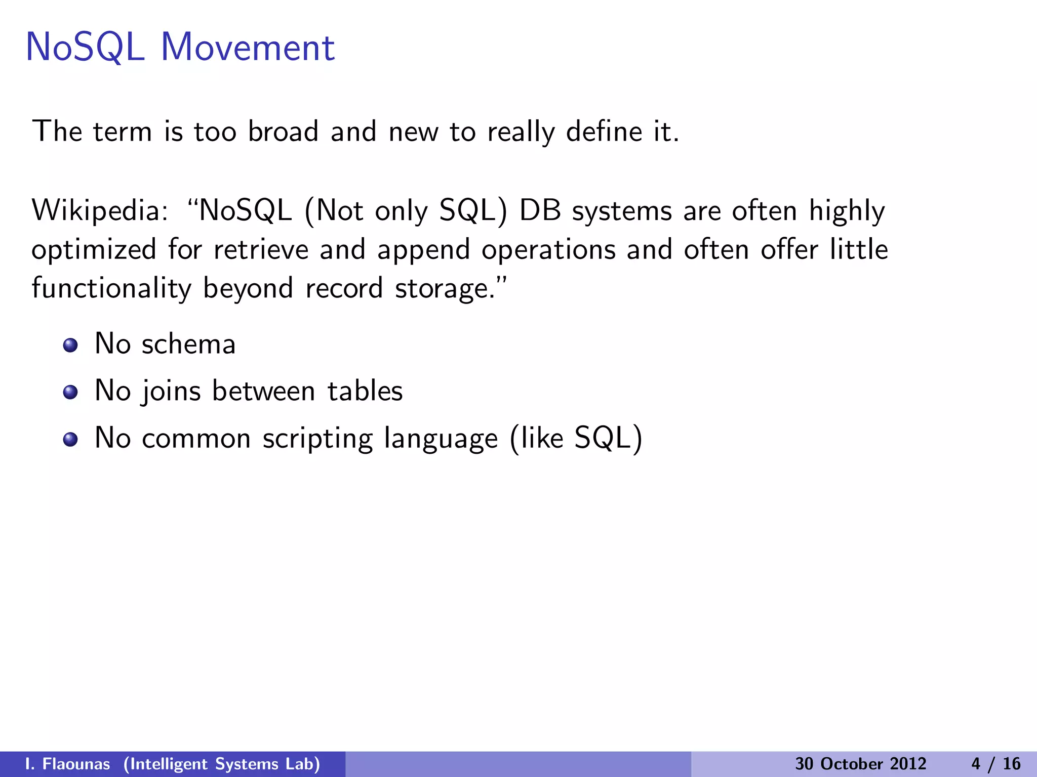 NoSQL Movement
The term is too broad and new to really deﬁne it.
Wikipedia: “NoSQL (Not only SQL) DB systems are often highly
optimized for retrieve and append operations and often oﬀer little
functionality beyond record storage.”
No schema
No joins between tables
No common scripting language (like SQL)
I. Flaounas (Intelligent Systems Lab) 30 October 2012 4 / 16
 
