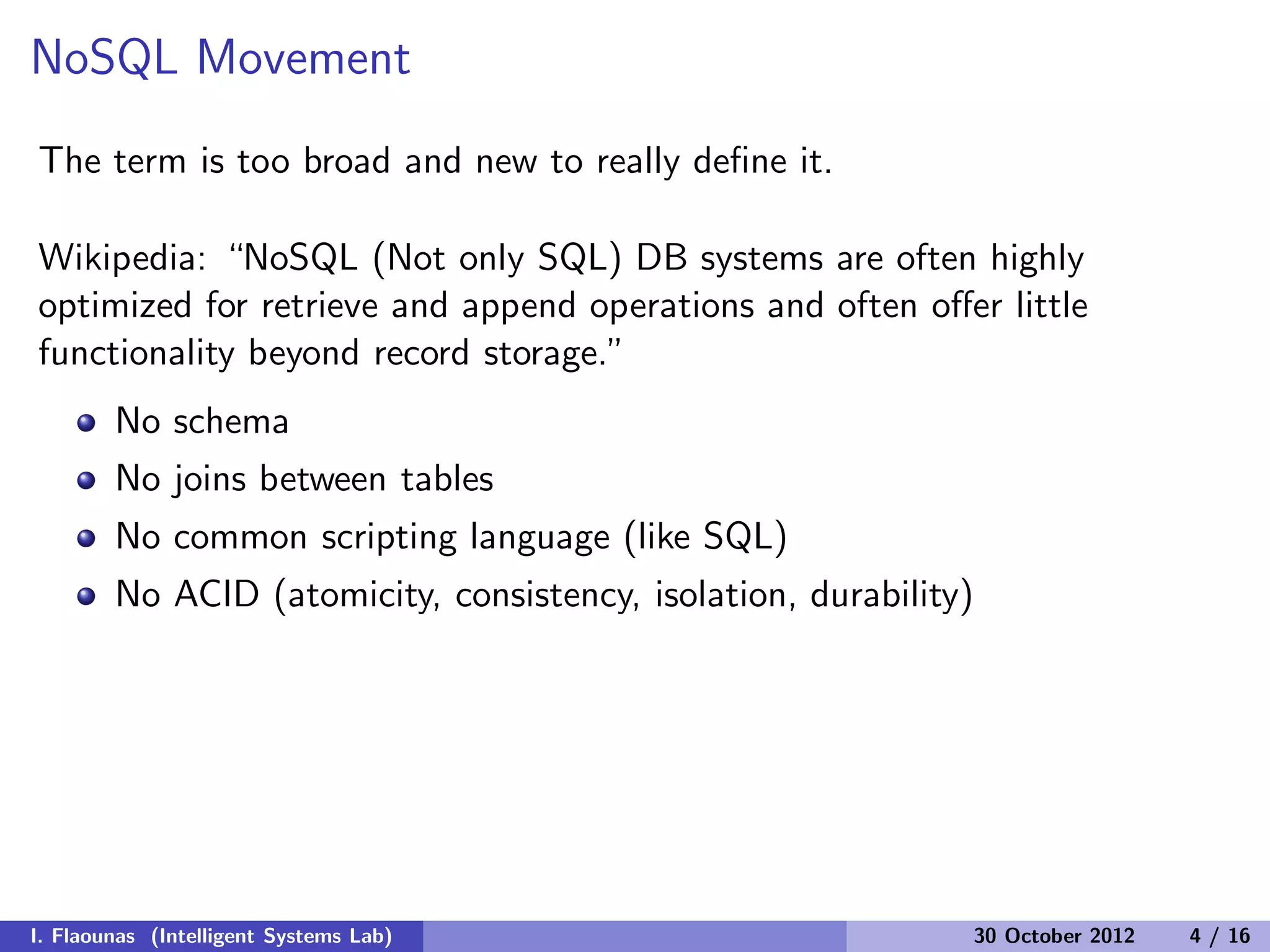 NoSQL Movement
The term is too broad and new to really deﬁne it.
Wikipedia: “NoSQL (Not only SQL) DB systems are often highly
optimized for retrieve and append operations and often oﬀer little
functionality beyond record storage.”
No schema
No joins between tables
No common scripting language (like SQL)
No ACID (atomicity, consistency, isolation, durability)
I. Flaounas (Intelligent Systems Lab) 30 October 2012 4 / 16
 