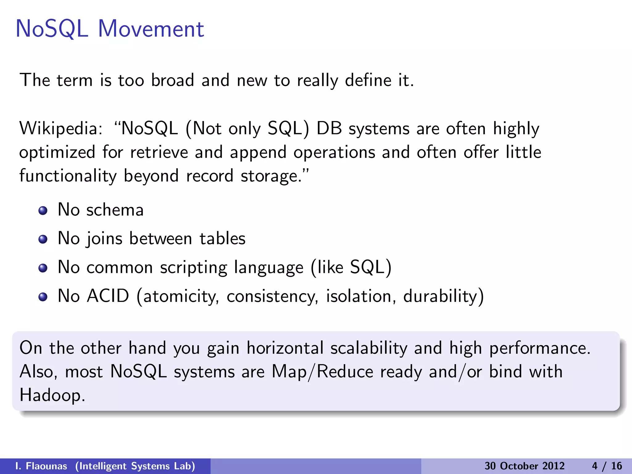 NoSQL Movement
The term is too broad and new to really deﬁne it.
Wikipedia: “NoSQL (Not only SQL) DB systems are often highly
optimized for retrieve and append operations and often oﬀer little
functionality beyond record storage.”
No schema
No joins between tables
No common scripting language (like SQL)
No ACID (atomicity, consistency, isolation, durability)
On the other hand you gain horizontal scalability and high performance.
Also, most NoSQL systems are Map/Reduce ready and/or bind with
Hadoop.
I. Flaounas (Intelligent Systems Lab) 30 October 2012 4 / 16
 