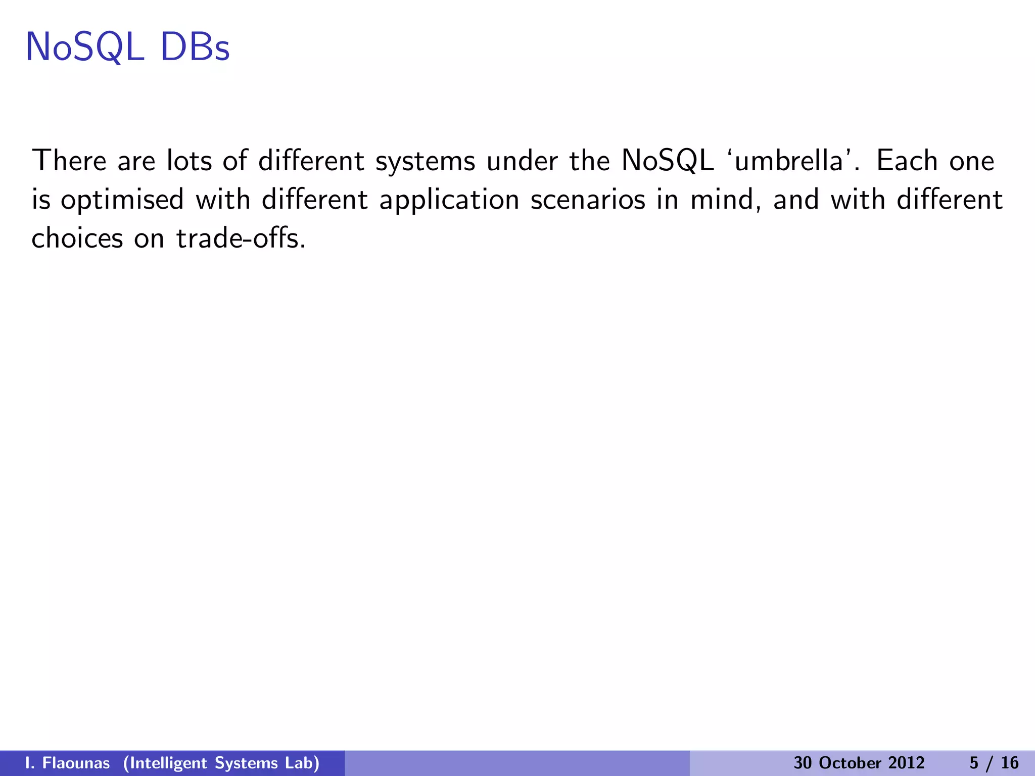 NoSQL DBs
There are lots of diﬀerent systems under the NoSQL ‘umbrella’. Each one
is optimised with diﬀerent application scenarios in mind, and with diﬀerent
choices on trade-oﬀs.
I. Flaounas (Intelligent Systems Lab) 30 October 2012 5 / 16
 