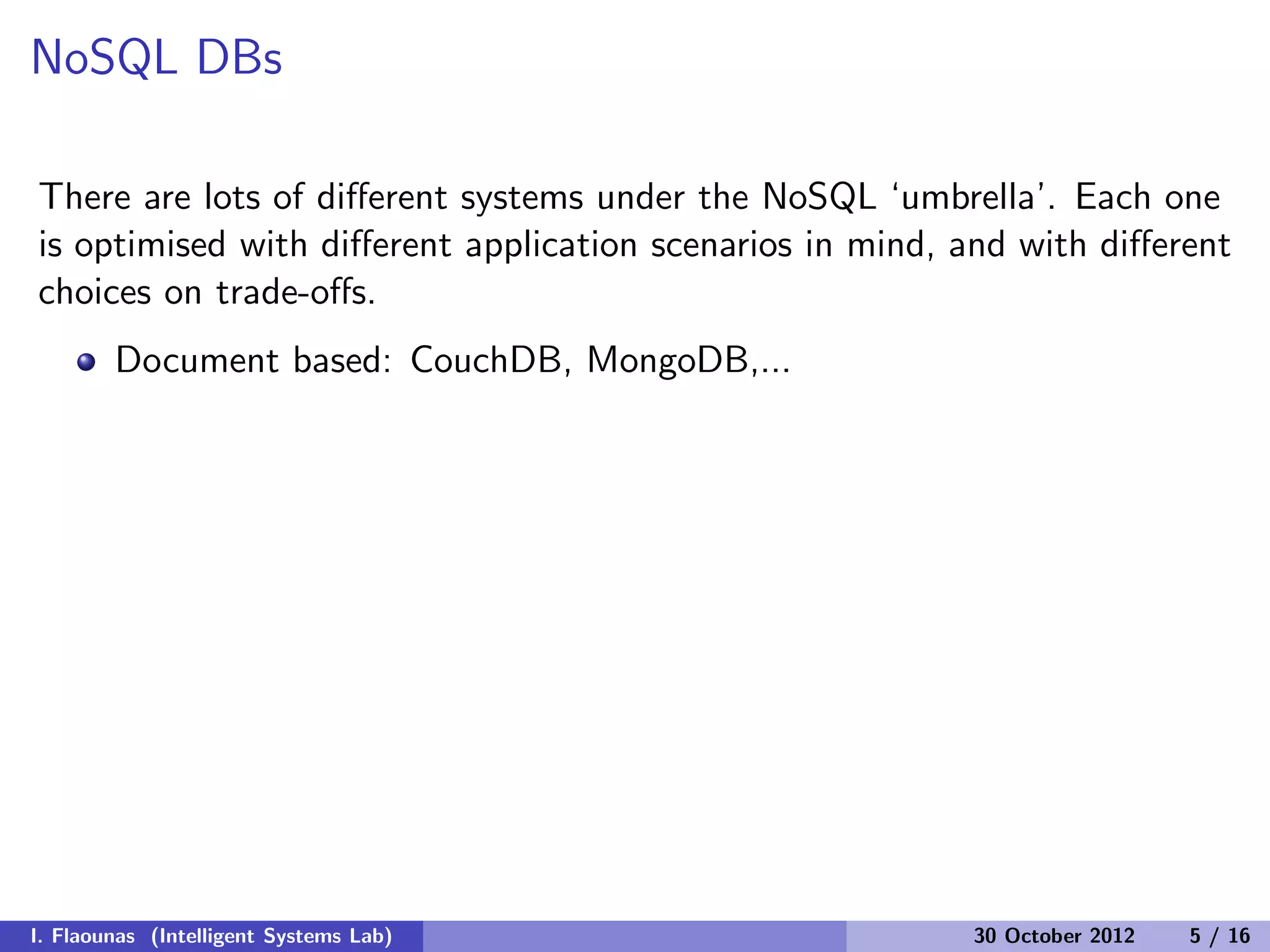 NoSQL DBs
There are lots of diﬀerent systems under the NoSQL ‘umbrella’. Each one
is optimised with diﬀerent application scenarios in mind, and with diﬀerent
choices on trade-oﬀs.
Document based: CouchDB, MongoDB,...
I. Flaounas (Intelligent Systems Lab) 30 October 2012 5 / 16
 