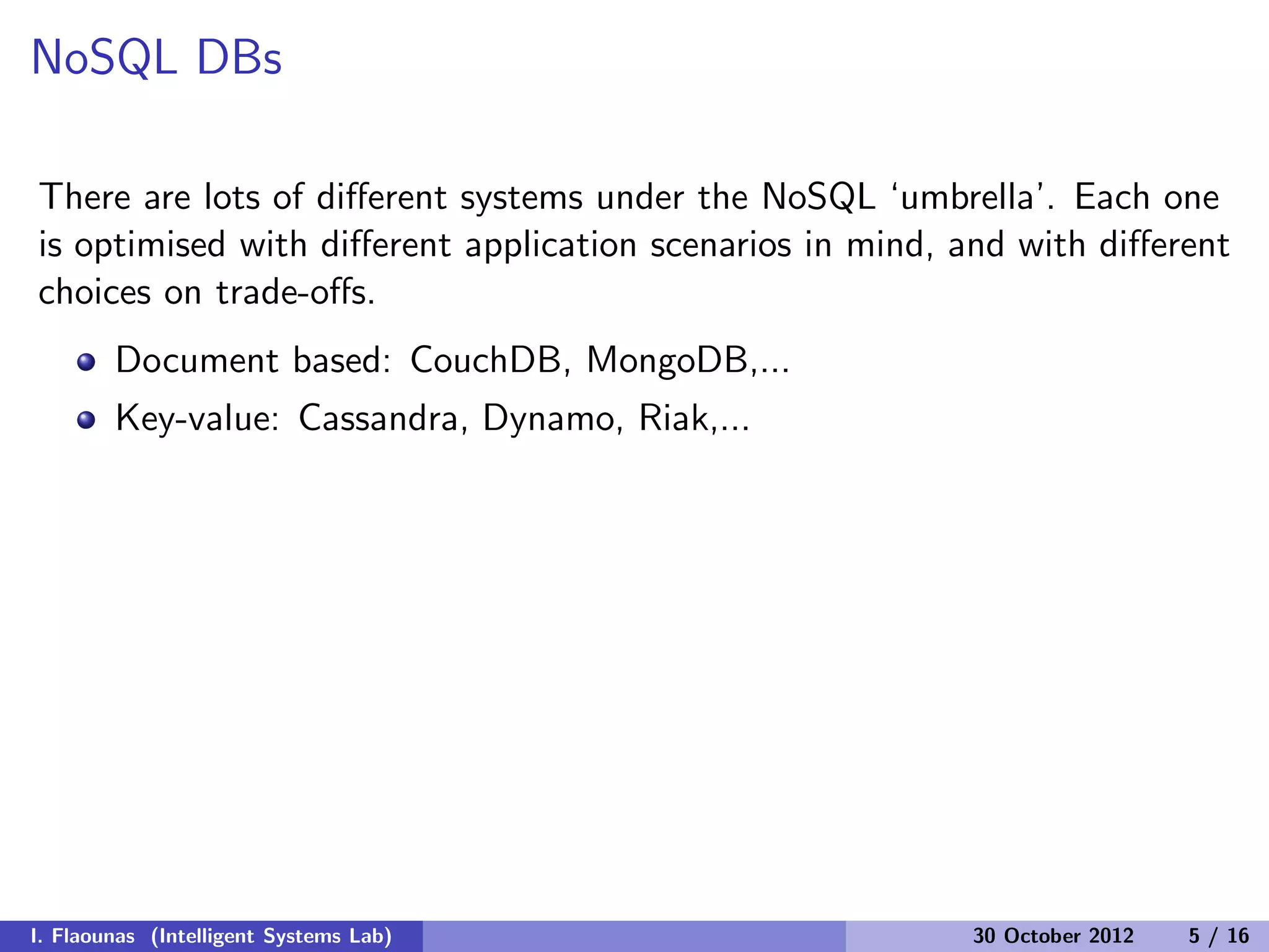 NoSQL DBs
There are lots of diﬀerent systems under the NoSQL ‘umbrella’. Each one
is optimised with diﬀerent application scenarios in mind, and with diﬀerent
choices on trade-oﬀs.
Document based: CouchDB, MongoDB,...
Key-value: Cassandra, Dynamo, Riak,...
I. Flaounas (Intelligent Systems Lab) 30 October 2012 5 / 16
 