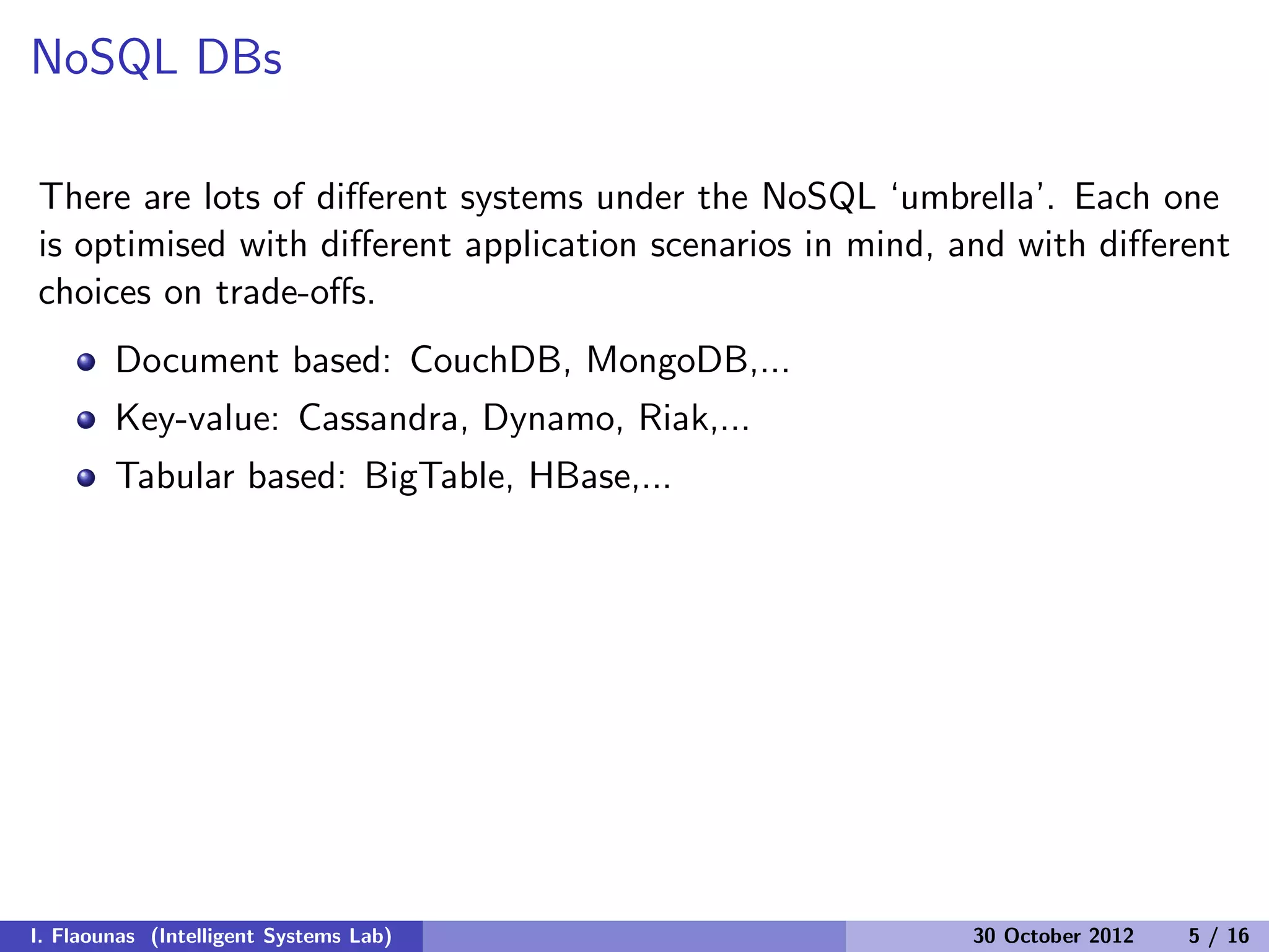 NoSQL DBs
There are lots of diﬀerent systems under the NoSQL ‘umbrella’. Each one
is optimised with diﬀerent application scenarios in mind, and with diﬀerent
choices on trade-oﬀs.
Document based: CouchDB, MongoDB,...
Key-value: Cassandra, Dynamo, Riak,...
Tabular based: BigTable, HBase,...
I. Flaounas (Intelligent Systems Lab) 30 October 2012 5 / 16
 