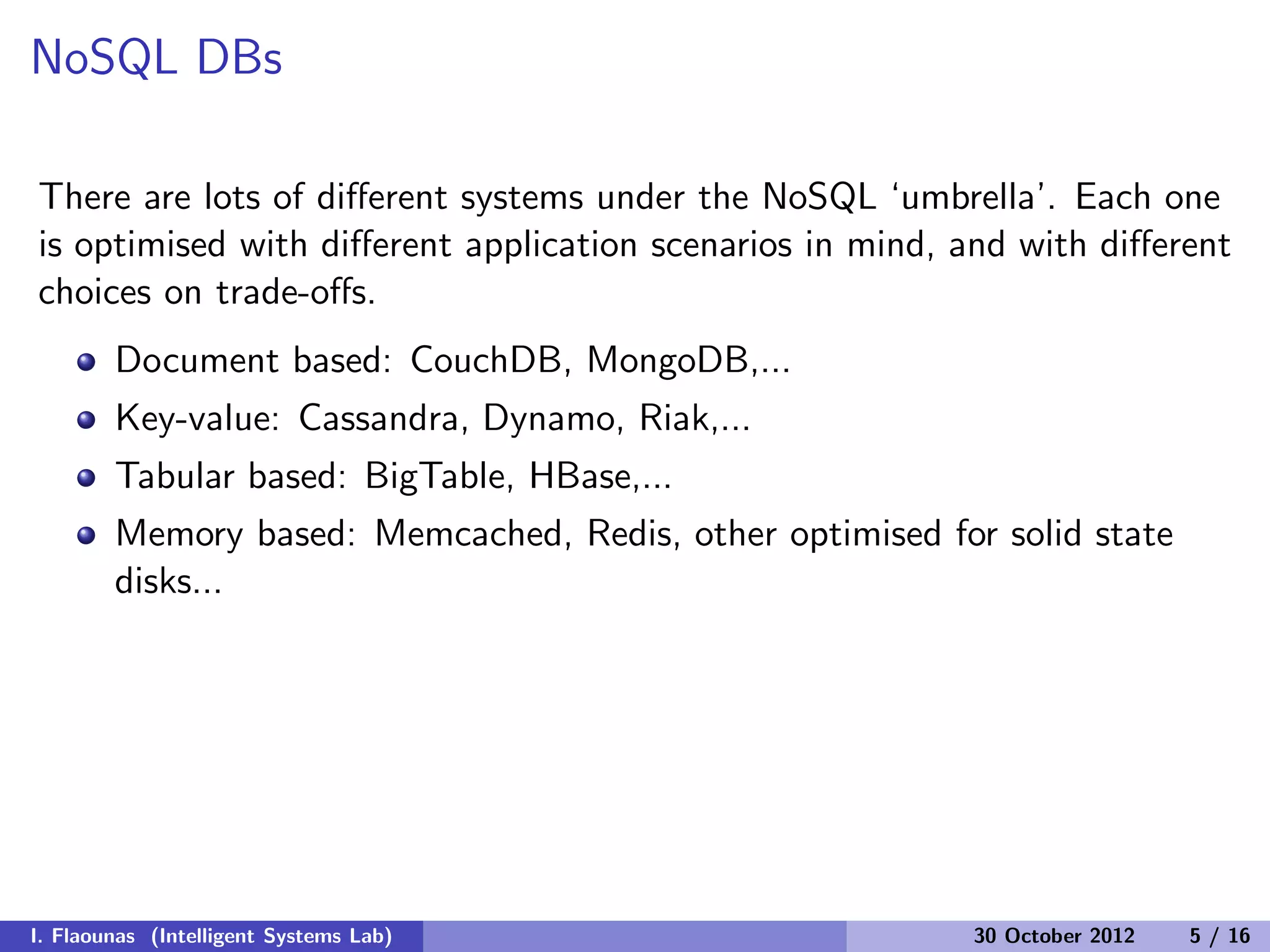 NoSQL DBs
There are lots of diﬀerent systems under the NoSQL ‘umbrella’. Each one
is optimised with diﬀerent application scenarios in mind, and with diﬀerent
choices on trade-oﬀs.
Document based: CouchDB, MongoDB,...
Key-value: Cassandra, Dynamo, Riak,...
Tabular based: BigTable, HBase,...
Memory based: Memcached, Redis, other optimised for solid state
disks...
I. Flaounas (Intelligent Systems Lab) 30 October 2012 5 / 16
 