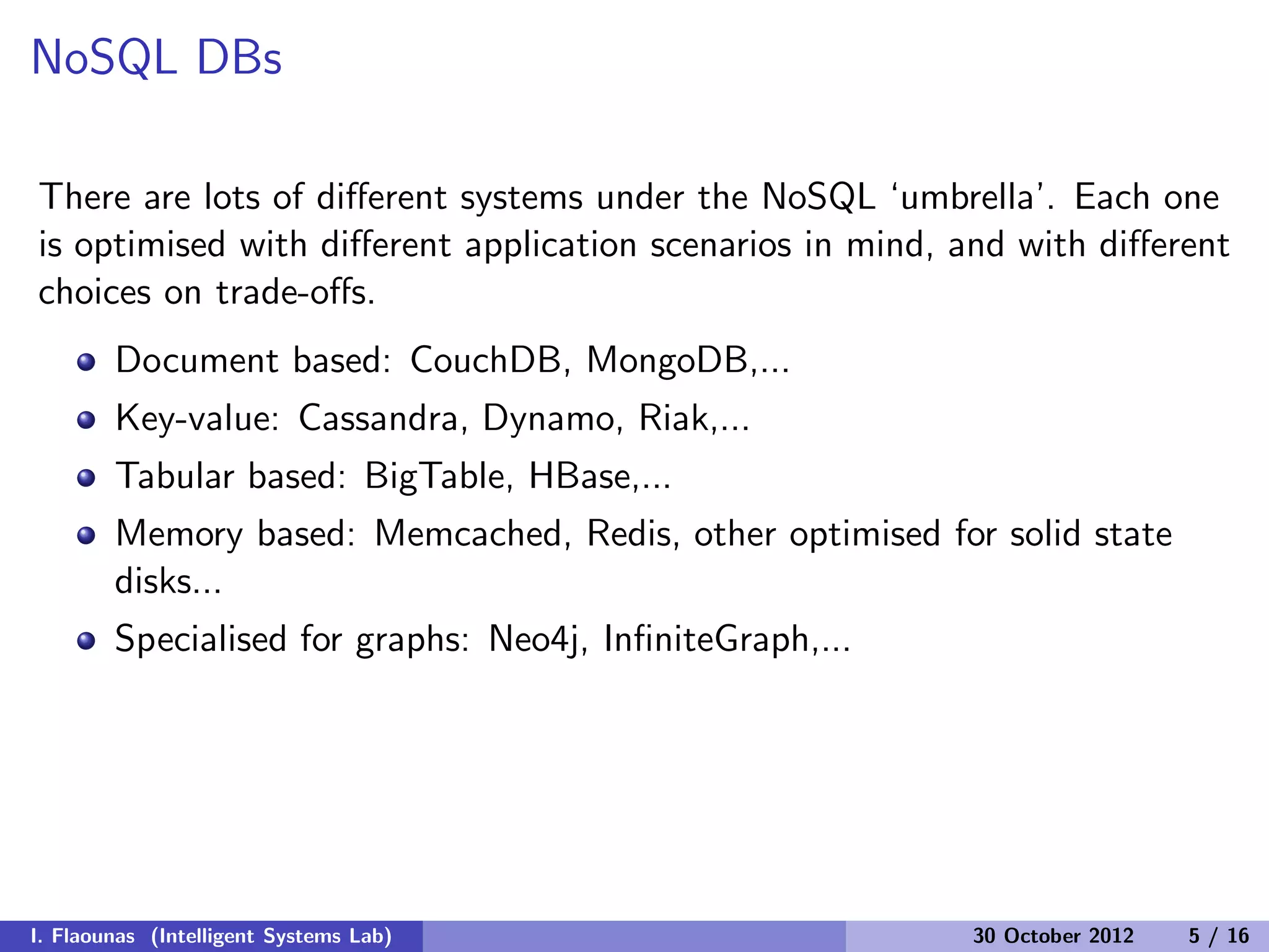 NoSQL DBs
There are lots of diﬀerent systems under the NoSQL ‘umbrella’. Each one
is optimised with diﬀerent application scenarios in mind, and with diﬀerent
choices on trade-oﬀs.
Document based: CouchDB, MongoDB,...
Key-value: Cassandra, Dynamo, Riak,...
Tabular based: BigTable, HBase,...
Memory based: Memcached, Redis, other optimised for solid state
disks...
Specialised for graphs: Neo4j, InﬁniteGraph,...
I. Flaounas (Intelligent Systems Lab) 30 October 2012 5 / 16
 