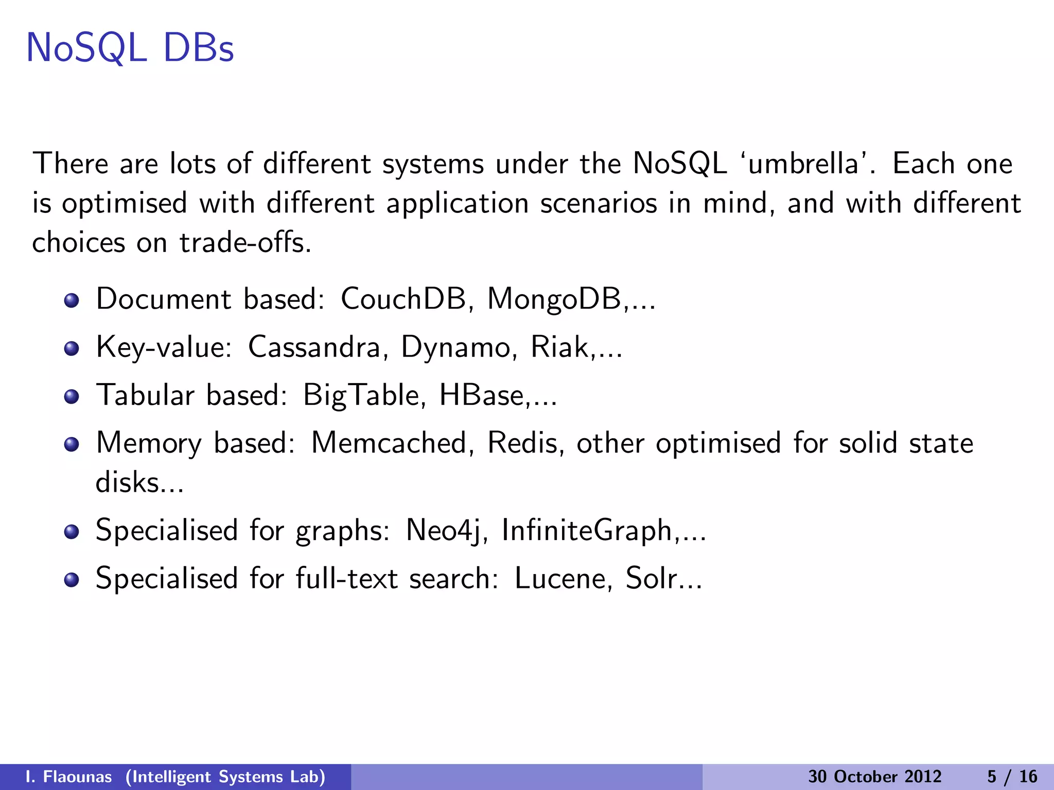 NoSQL DBs
There are lots of diﬀerent systems under the NoSQL ‘umbrella’. Each one
is optimised with diﬀerent application scenarios in mind, and with diﬀerent
choices on trade-oﬀs.
Document based: CouchDB, MongoDB,...
Key-value: Cassandra, Dynamo, Riak,...
Tabular based: BigTable, HBase,...
Memory based: Memcached, Redis, other optimised for solid state
disks...
Specialised for graphs: Neo4j, InﬁniteGraph,...
Specialised for full-text search: Lucene, Solr...
I. Flaounas (Intelligent Systems Lab) 30 October 2012 5 / 16
 