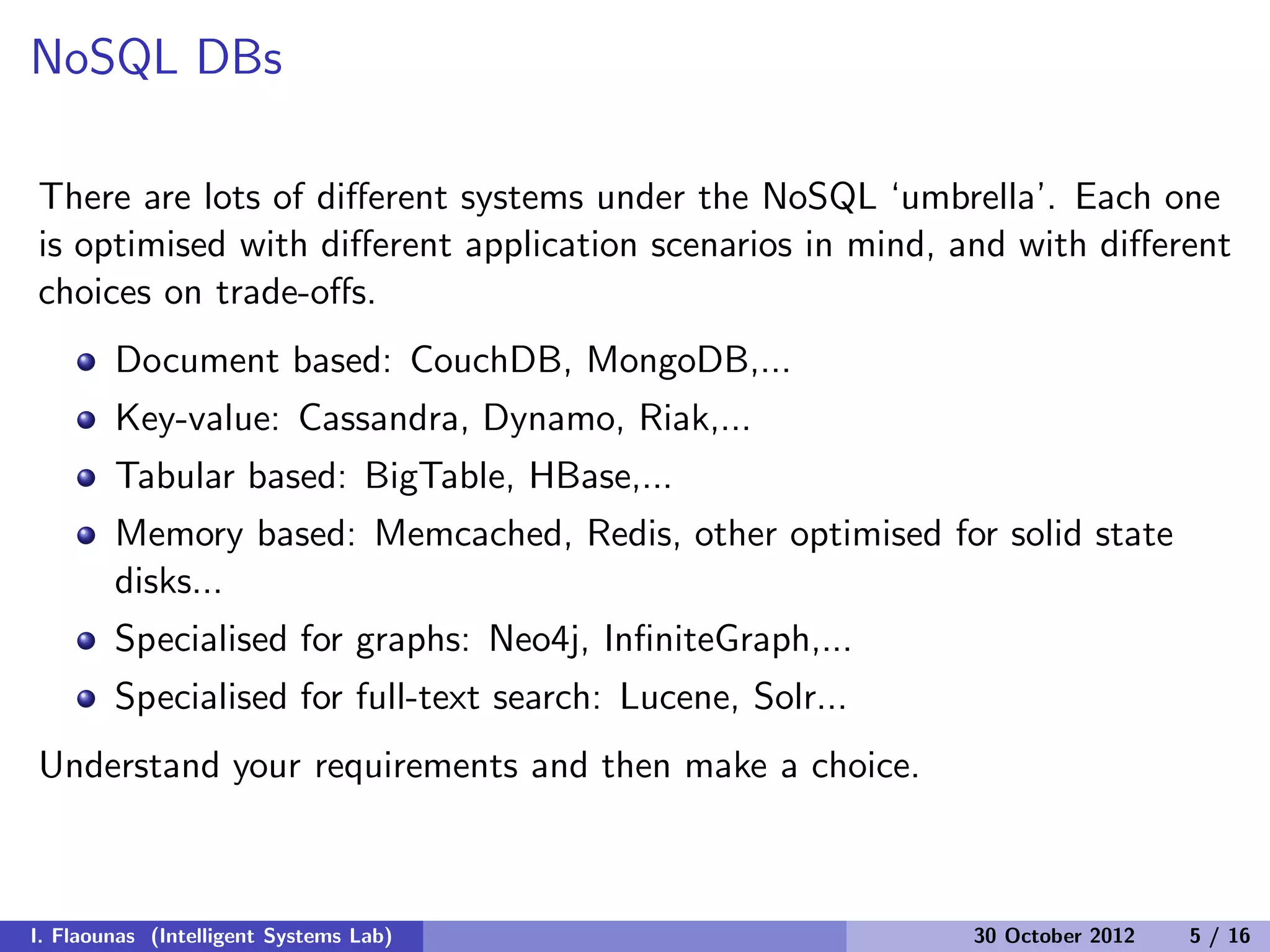 NoSQL DBs
There are lots of diﬀerent systems under the NoSQL ‘umbrella’. Each one
is optimised with diﬀerent application scenarios in mind, and with diﬀerent
choices on trade-oﬀs.
Document based: CouchDB, MongoDB,...
Key-value: Cassandra, Dynamo, Riak,...
Tabular based: BigTable, HBase,...
Memory based: Memcached, Redis, other optimised for solid state
disks...
Specialised for graphs: Neo4j, InﬁniteGraph,...
Specialised for full-text search: Lucene, Solr...
Understand your requirements and then make a choice.
I. Flaounas (Intelligent Systems Lab) 30 October 2012 5 / 16
 