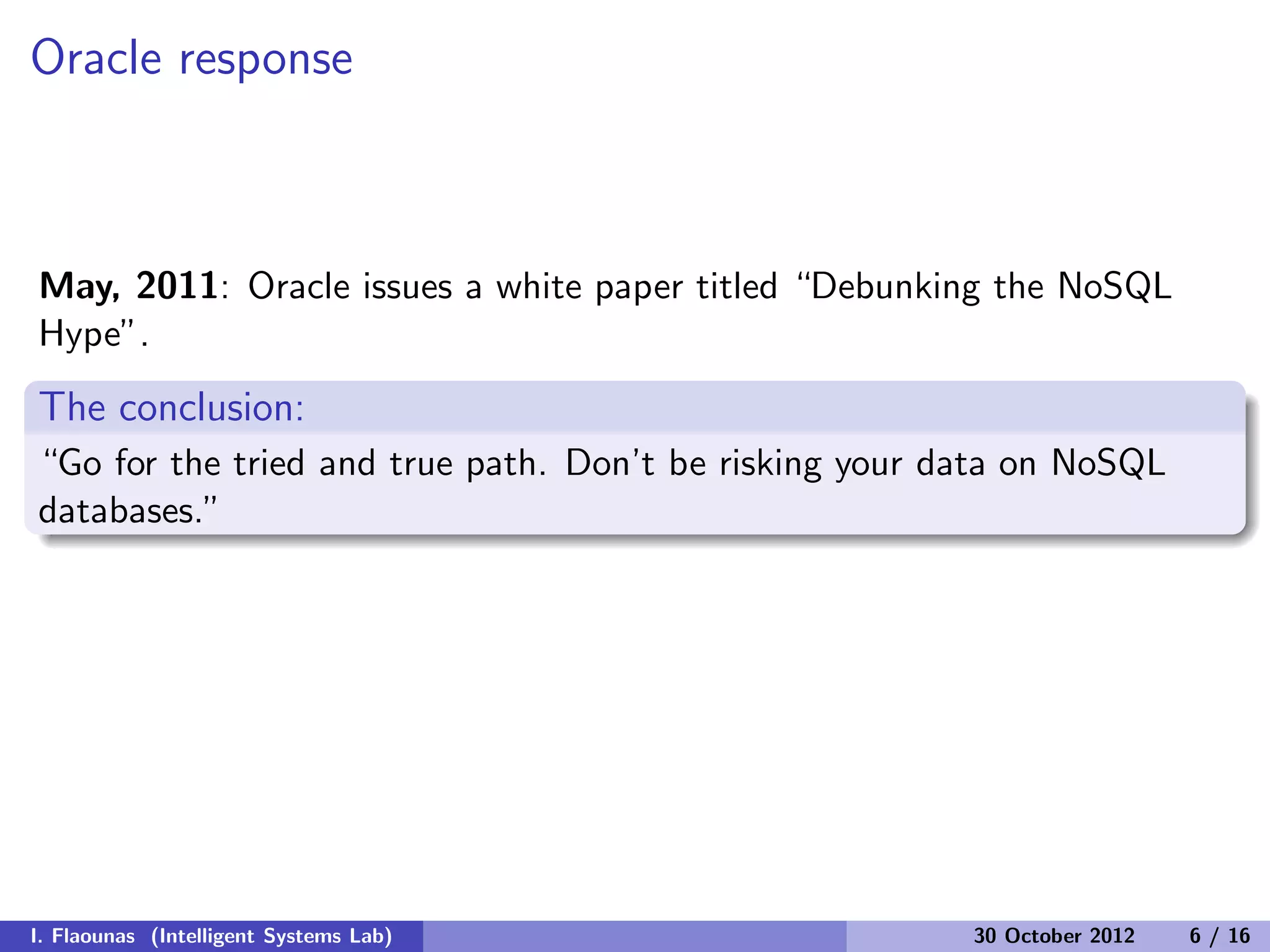 Oracle response
May, 2011: Oracle issues a white paper titled “Debunking the NoSQL
Hype”.
The conclusion:
“Go for the tried and true path. Don’t be risking your data on NoSQL
databases.”
I. Flaounas (Intelligent Systems Lab) 30 October 2012 6 / 16
 