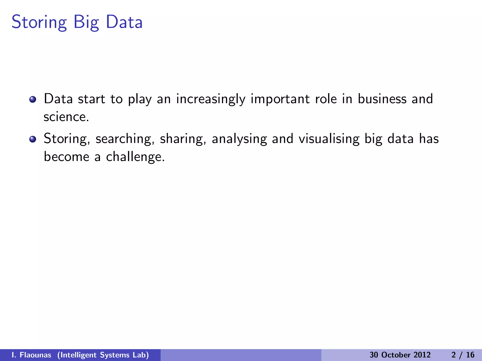 Storing Big Data
Data start to play an increasingly important role in business and
science.
Storing, searching, sharing, analysing and visualising big data has
become a challenge.
I. Flaounas (Intelligent Systems Lab) 30 October 2012 2 / 16
 