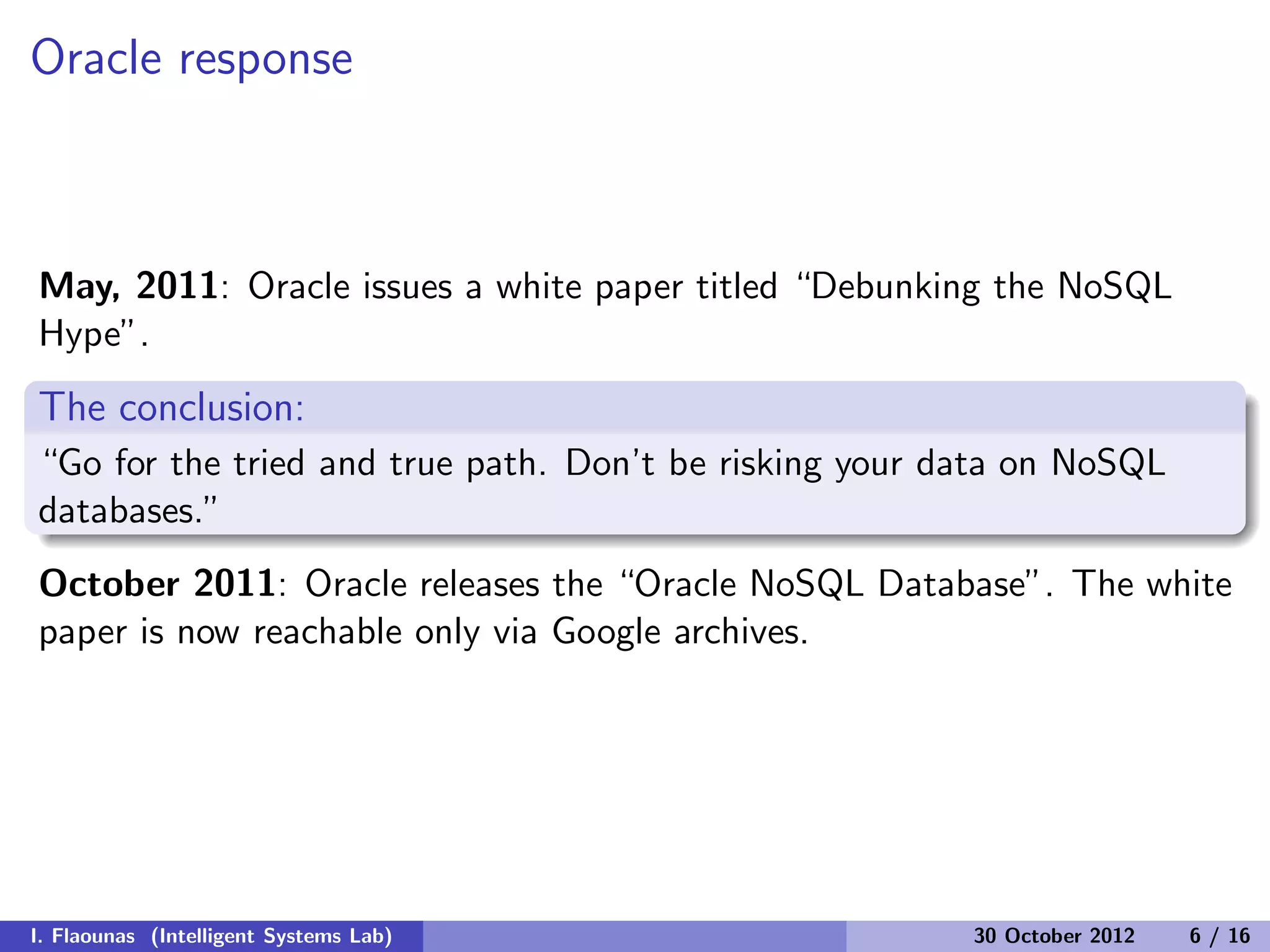 Oracle response
May, 2011: Oracle issues a white paper titled “Debunking the NoSQL
Hype”.
The conclusion:
“Go for the tried and true path. Don’t be risking your data on NoSQL
databases.”
October 2011: Oracle releases the “Oracle NoSQL Database”. The white
paper is now reachable only via Google archives.
I. Flaounas (Intelligent Systems Lab) 30 October 2012 6 / 16
 