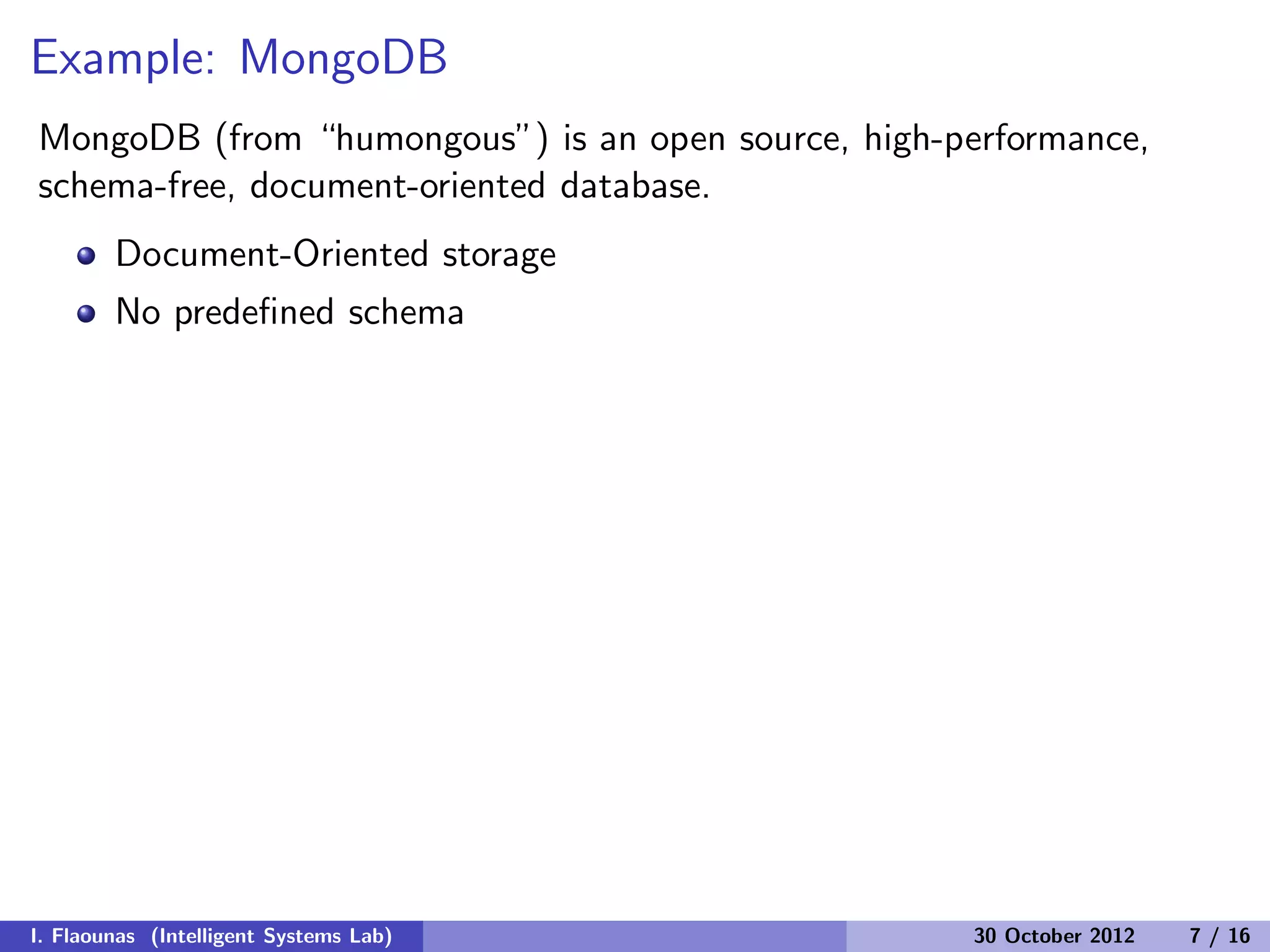Example: MongoDB
MongoDB (from “humongous”) is an open source, high-performance,
schema-free, document-oriented database.
Document-Oriented storage
No predeﬁned schema
I. Flaounas (Intelligent Systems Lab) 30 October 2012 7 / 16
 